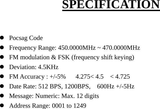  SPECIFICATION  z Pocsag Code z Frequency Range: 450.0000MHz ~ 470.0000MHz z FM modulation &amp; FSK (frequency shift keying) z Deviation: 4.5KHz z FM Accuracy : +/-5%   4.275&lt; 4.5  &lt; 4.725 z Date Rate: 512 BPS, 1200BPS,    600Hz +/-5Hz z Message: Numeric: Max. 12 digits   z Address Range: 0001 to 1249                        