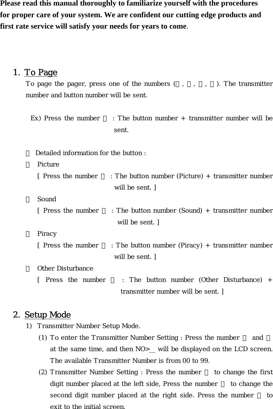 Please read this manual thoroughly to familiarize yourself with the procedures for proper care of your system. We are confident our cutting edge products and first rate service will satisfy your needs for years to come.    1. To Page To page the pager, press one of the numbers (①, ②, ③, ④). The transmitter number and button number will be sent.  Ex) Press the number ① : The button number + transmitter number will be sent.      ※ Detailed information for the button : ① Picture [ Press the number  ① : The button number (Picture) + transmitter number will be sent. ] ② Sound [ Press the number  ② : The button number (Sound) + transmitter number will be sent. ] ③ Piracy [ Press the number ③ : The button number (Piracy) + transmitter number will be sent. ] ④ Other Disturbance [  Press  the  number  ④  :  The  button  number  (Other  Disturbance)  + transmitter number will be sent. ]  2. Setup Mode 1) Transmitter Number Setup Mode. (1) To enter the Transmitter Number Setting : Press the number ① and ③ at the same time, and then NO&gt;__ will be displayed on the LCD screen. The available Transmitter Number is from 00 to 99. (2) Transmitter Number Setting : Press the number ① to change the first digit number placed at the left side, Press the number ② to change the second digit number placed at the right side. Press the number ④  to exit to the initial screen. 