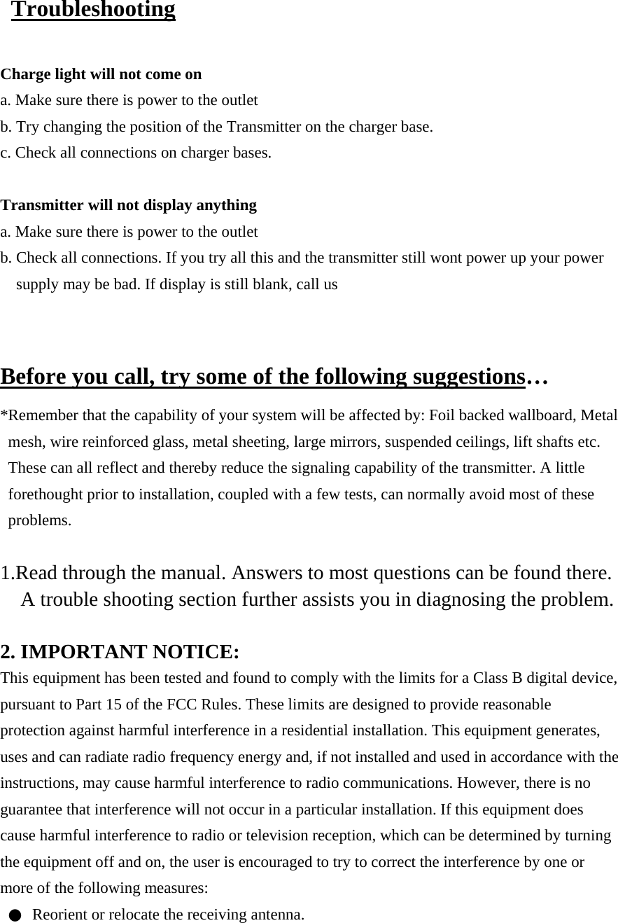  Troubleshooting  Charge light will not come on a. Make sure there is power to the outlet b. Try changing the position of the Transmitter on the charger base.   c. Check all connections on charger bases.    Transmitter will not display anything a. Make sure there is power to the outlet b. Check all connections. If you try all this and the transmitter still wont power up your power supply may be bad. If display is still blank, call us   Before you call, try some of the following suggestions… *Remember that the capability of your system will be affected by: Foil backed wallboard, Metal mesh, wire reinforced glass, metal sheeting, large mirrors, suspended ceilings, lift shafts etc. These can all reflect and thereby reduce the signaling capability of the transmitter. A little forethought prior to installation, coupled with a few tests, can normally avoid most of these problems.  1.Read through the manual. Answers to most questions can be found there. A trouble shooting section further assists you in diagnosing the problem.  2. IMPORTANT NOTICE: This equipment has been tested and found to comply with the limits for a Class B digital device, pursuant to Part 15 of the FCC Rules. These limits are designed to provide reasonable protection against harmful interference in a residential installation. This equipment generates, uses and can radiate radio frequency energy and, if not installed and used in accordance with the instructions, may cause harmful interference to radio communications. However, there is no guarantee that interference will not occur in a particular installation. If this equipment does cause harmful interference to radio or television reception, which can be determined by turning the equipment off and on, the user is encouraged to try to correct the interference by one or more of the following measures: ●  Reorient or relocate the receiving antenna. 