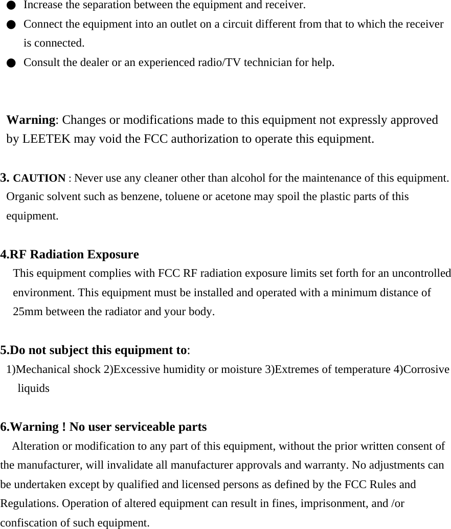 ●  Increase the separation between the equipment and receiver. ●  Connect the equipment into an outlet on a circuit different from that to which the receiver is connected. ●  Consult the dealer or an experienced radio/TV technician for help.   Warning: Changes or modifications made to this equipment not expressly approved by LEETEK may void the FCC authorization to operate this equipment.  3. CAUTION : Never use any cleaner other than alcohol for the maintenance of this equipment. Organic solvent such as benzene, toluene or acetone may spoil the plastic parts of this equipment.  4.RF Radiation Exposure This equipment complies with FCC RF radiation exposure limits set forth for an uncontrolled environment. This equipment must be installed and operated with a minimum distance of 25mm between the radiator and your body.  5.Do not subject this equipment to: 1)Mechanical shock 2)Excessive humidity or moisture 3)Extremes of temperature 4)Corrosive liquids  6.Warning ! No user serviceable parts Alteration or modification to any part of this equipment, without the prior written consent of the manufacturer, will invalidate all manufacturer approvals and warranty. No adjustments can be undertaken except by qualified and licensed persons as defined by the FCC Rules and Regulations. Operation of altered equipment can result in fines, imprisonment, and /or confiscation of such equipment.         