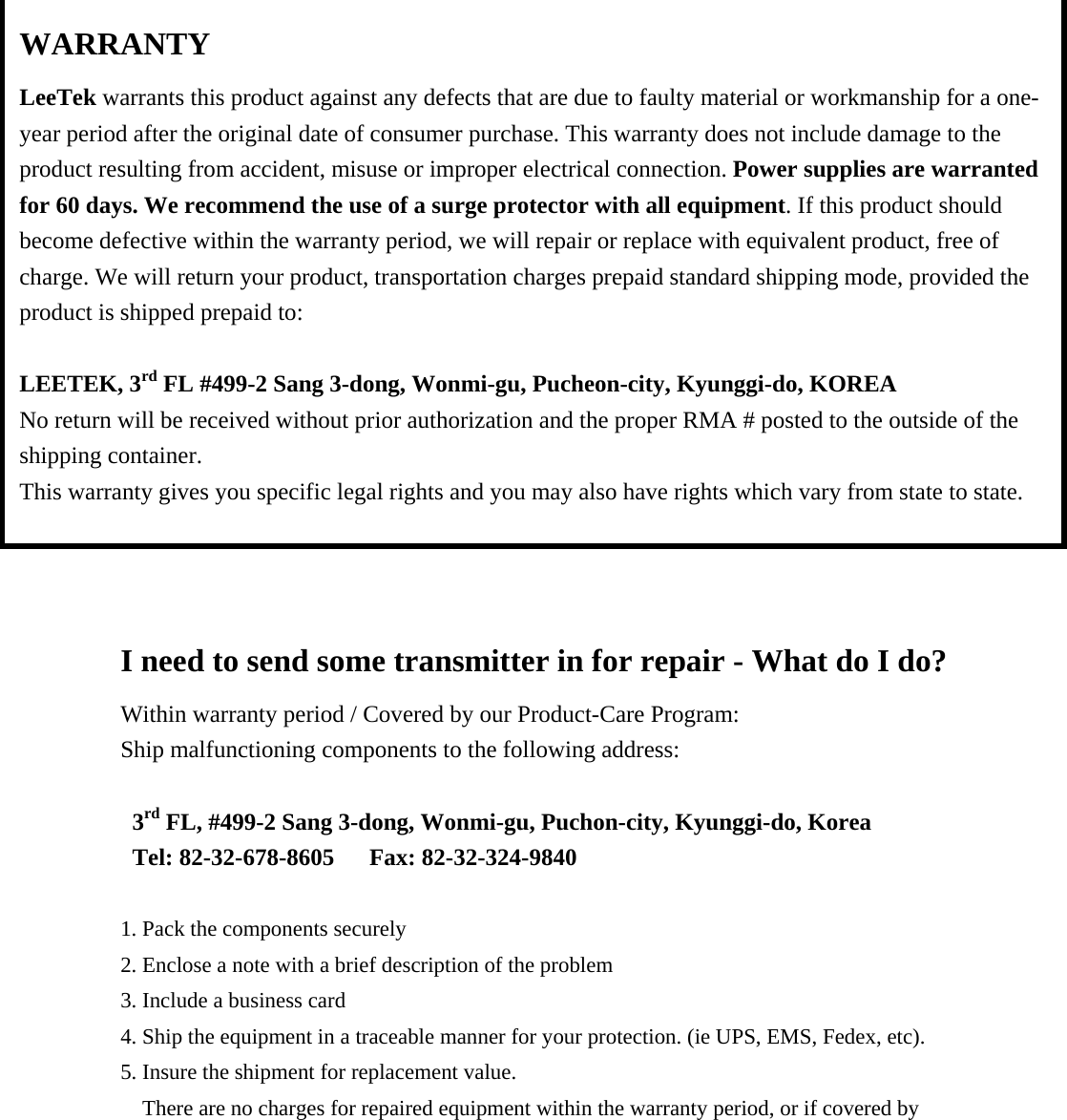                       I need to send some transmitter in for repair - What do I do? Within warranty period / Covered by our Product-Care Program: Ship malfunctioning components to the following address:  3rd FL, #499-2 Sang 3-dong, Wonmi-gu, Puchon-city, Kyunggi-do, Korea Tel: 82-32-678-8605   Fax: 82-32-324-9840  1. Pack the components securely 2. Enclose a note with a brief description of the problem 3. Include a business card 4. Ship the equipment in a traceable manner for your protection. (ie UPS, EMS, Fedex, etc). 5. Insure the shipment for replacement value. There are no charges for repaired equipment within the warranty period, or if covered by WARRANTY LeeTek warrants this product against any defects that are due to faulty material or workmanship for a one-year period after the original date of consumer purchase. This warranty does not include damage to the product resulting from accident, misuse or improper electrical connection. Power supplies are warranted for 60 days. We recommend the use of a surge protector with all equipment. If this product should become defective within the warranty period, we will repair or replace with equivalent product, free of charge. We will return your product, transportation charges prepaid standard shipping mode, provided the product is shipped prepaid to:  LEETEK, 3rd FL #499-2 Sang 3-dong, Wonmi-gu, Pucheon-city, Kyunggi-do, KOREA No return will be received without prior authorization and the proper RMA # posted to the outside of the shipping container. This warranty gives you specific legal rights and you may also have rights which vary from state to state.  