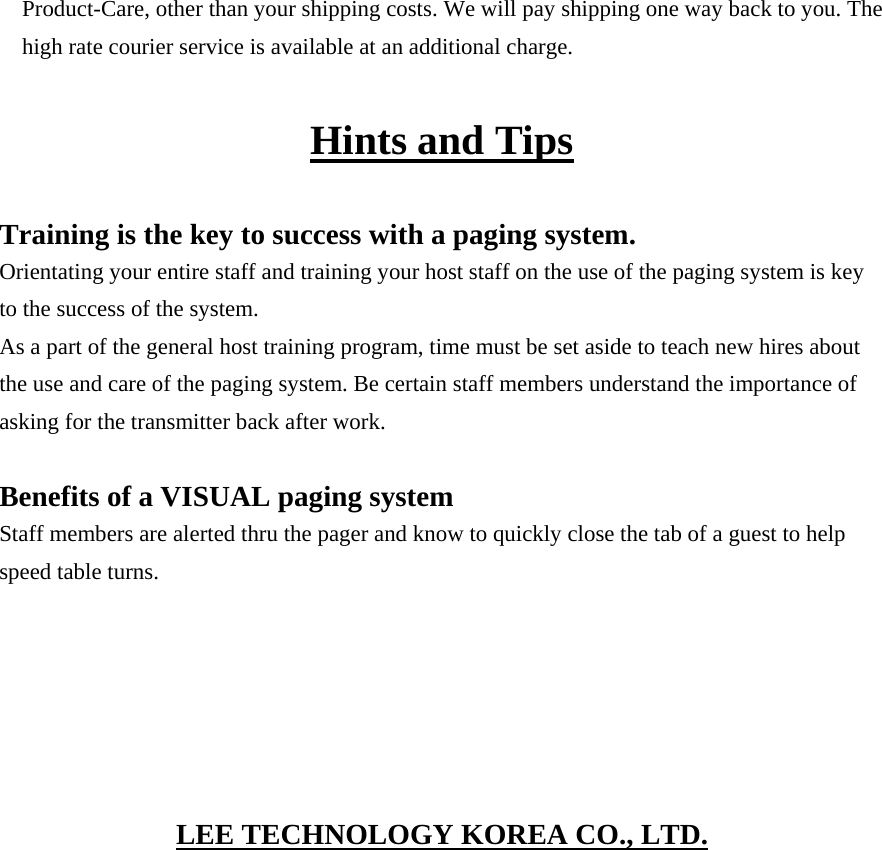 Product-Care, other than your shipping costs. We will pay shipping one way back to you. The high rate courier service is available at an additional charge.  Hints and Tips  Training is the key to success with a paging system. Orientating your entire staff and training your host staff on the use of the paging system is key to the success of the system. As a part of the general host training program, time must be set aside to teach new hires about the use and care of the paging system. Be certain staff members understand the importance of asking for the transmitter back after work.  Benefits of a VISUAL paging system Staff members are alerted thru the pager and know to quickly close the tab of a guest to help speed table turns.      LEE TECHNOLOGY KOREA CO., LTD.  