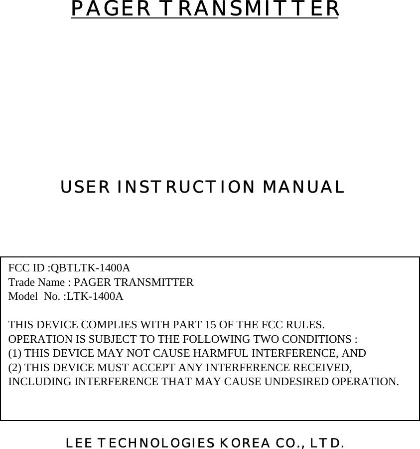 PAGER TRANSMITTERUSER INSTRUCTION MANUAL LEE TECHNOLOGIES KOREA CO., LTD.FCC ID :QBTLTK-1400ATrade Name : PAGER TRANSMITTERModel  No. :LTK-1400ATHIS DEVICE COMPLIES WITH PART 15 OF THE FCC RULES.OPERATION IS SUBJECT TO THE FOLLOWING TWO CONDITIONS :(1) THIS DEVICE MAY NOT CAUSE HARMFUL INTERFERENCE, AND(2) THIS DEVICE MUST ACCEPT ANY INTERFERENCE RECEIVED,INCLUDING INTERFERENCE THAT MAY CAUSE UNDESIRED OPERATION.