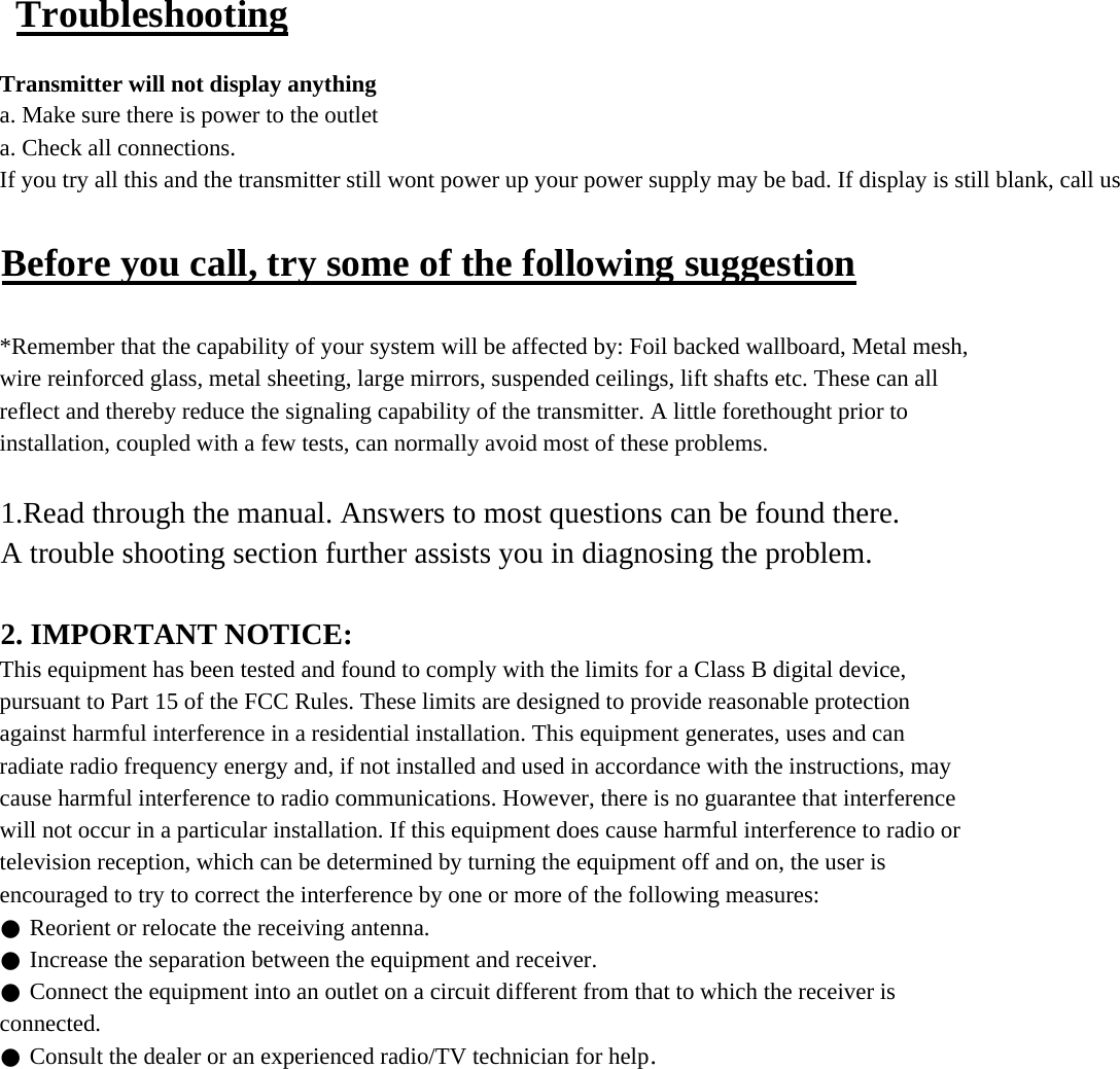  TroubleshootingTransmitter will not display anythinga. Make sure there is power to the outleta. Check all connections.If you try all this and the transmitter still wont power up your power supply may be bad. If display is still blank, call usBefore you call, try some of the following suggestion*Remember that the capability of your system will be affected by: Foil backed wallboard, Metal mesh,wire reinforced glass, metal sheeting, large mirrors, suspended ceilings, lift shafts etc. These can allreflect and thereby reduce the signaling capability of the transmitter. A little forethought prior toinstallation, coupled with a few tests, can normally avoid most of these problems.1.Read through the manual. Answers to most questions can be found there.A trouble shooting section further assists you in diagnosing the problem.2. IMPORTANT NOTICE:This equipment has been tested and found to comply with the limits for a Class B digital device,pursuant to Part 15 of the FCC Rules. These limits are designed to provide reasonable protectionagainst harmful interference in a residential installation. This equipment generates, uses and canradiate radio frequency energy and, if not installed and used in accordance with the instructions, maycause harmful interference to radio communications. However, there is no guarantee that interferencewill not occur in a particular installation. If this equipment does cause harmful interference to radio ortelevision reception, which can be determined by turning the equipment off and on, the user isencouraged to try to correct the interference by one or more of the following measures:● Reorient or relocate the receiving antenna.● Increase the separation between the equipment and receiver.● Connect the equipment into an outlet on a circuit different from that to which the receiver isconnected.● Consult the dealer or an experienced radio/TV technician for help.