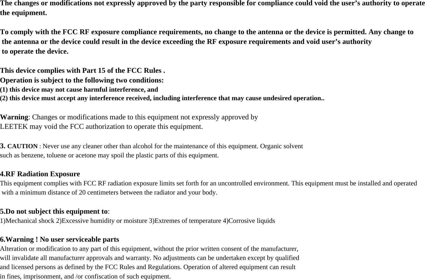 The changes or modifications not expressly approved by the party responsible for compliance could void the user’s authority to operate the equipment.To comply with the FCC RF exposure compliance requirements, no change to the antenna or the device is permitted. Any change to the antenna or the device could result in the device exceeding the RF exposure requirements and void user’s authority to operate the device.This device complies with Part 15 of the FCC Rules .Operation is subject to the following two conditions:(1) this device may not cause harmful interference, and(2) this device must accept any interference received, including interference that may cause undesired operation..Warning: Changes or modifications made to this equipment not expressly approved byLEETEK may void the FCC authorization to operate this equipment.3. CAUTION : Never use any cleaner other than alcohol for the maintenance of this equipment. Organic solventsuch as benzene, toluene or acetone may spoil the plastic parts of this equipment.4.RF Radiation ExposureThis equipment complies with FCC RF radiation exposure limits set forth for an uncontrolled environment. This equipment must be installed and operated with a minimum distance of 20 centimeters between the radiator and your body.5.Do not subject this equipment to:1)Mechanical shock 2)Excessive humidity or moisture 3)Extremes of temperature 4)Corrosive liquids6.Warning ! No user serviceable partsAlteration or modification to any part of this equipment, without the prior written consent of the manufacturer,will invalidate all manufacturer approvals and warranty. No adjustments can be undertaken except by qualifiedand licensed persons as defined by the FCC Rules and Regulations. Operation of altered equipment can resultin fines, imprisonment, and /or confiscation of such equipment.