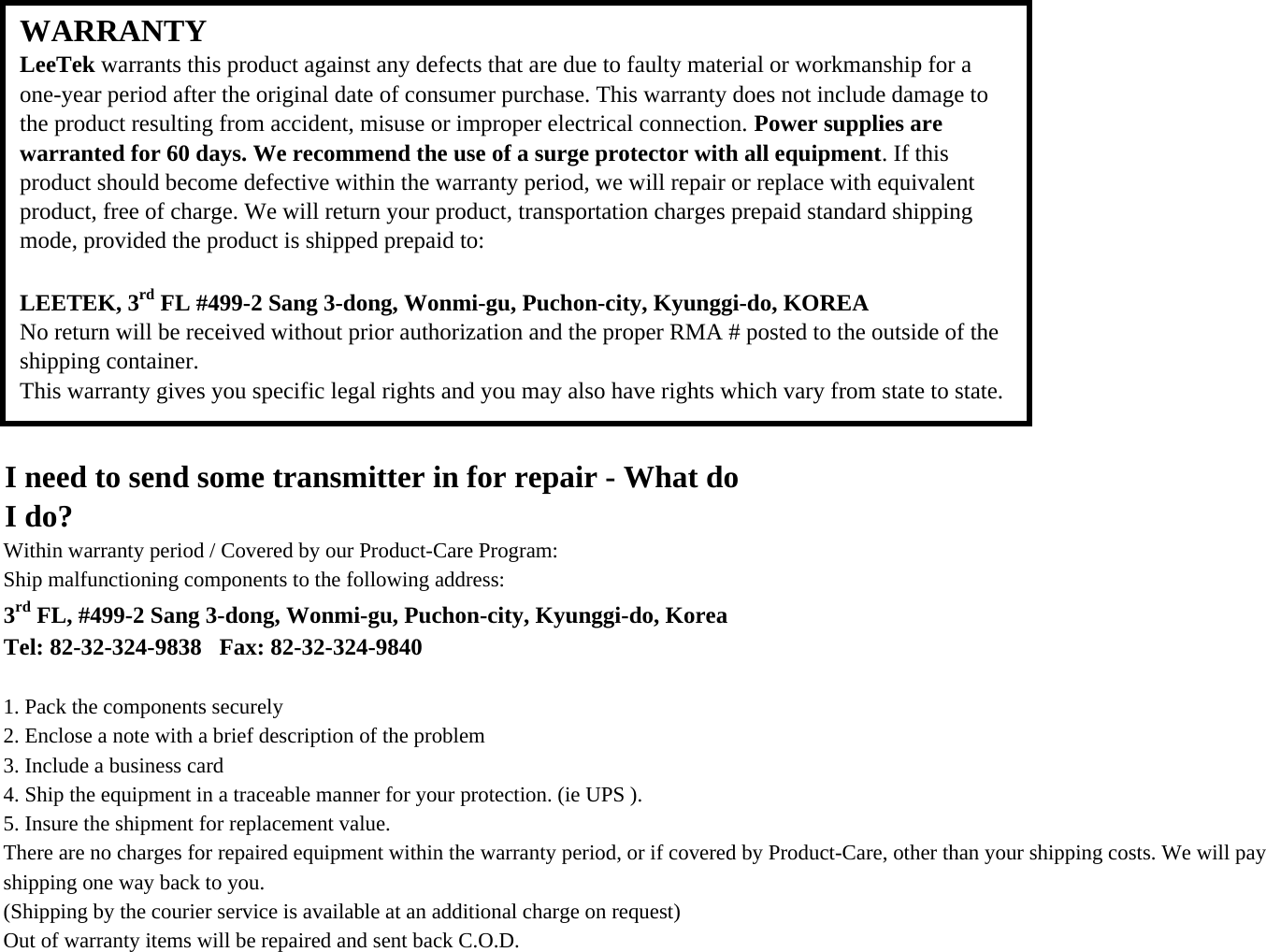 I need to send some transmitter in for repair - What doI do?Within warranty period / Covered by our Product-Care Program:Ship malfunctioning components to the following address:3rd FL, #499-2 Sang 3-dong, Wonmi-gu, Puchon-city, Kyunggi-do, KoreaTel: 82-32-324-9838   Fax: 82-32-324-98401. Pack the components securely2. Enclose a note with a brief description of the problem3. Include a business card4. Ship the equipment in a traceable manner for your protection. (ie UPS ).5. Insure the shipment for replacement value.There are no charges for repaired equipment within the warranty period, or if covered by Product-Care, other than your shipping costs. We will pay shipping one way back to you.(Shipping by the courier service is available at an additional charge on request)Out of warranty items will be repaired and sent back C.O.D.WARRANTYLeeTek warrants this product against any defects that are due to faulty material or workmanship for aone-year period after the original date of consumer purchase. This warranty does not include damage tothe product resulting from accident, misuse or improper electrical connection. Power supplies arewarranted for 60 days. We recommend the use of a surge protector with all equipment. If thisproduct should become defective within the warranty period, we will repair or replace with equivalentproduct, free of charge. We will return your product, transportation charges prepaid standard shippingmode, provided the product is shipped prepaid to: LEETEK, 3rd FL #499-2 Sang 3-dong, Wonmi-gu, Puchon-city, Kyunggi-do, KOREANo return will be received without prior authorization and the proper RMA # posted to the outside of theshipping container.This warranty gives you specific legal rights and you may also have rights which vary from state to state.