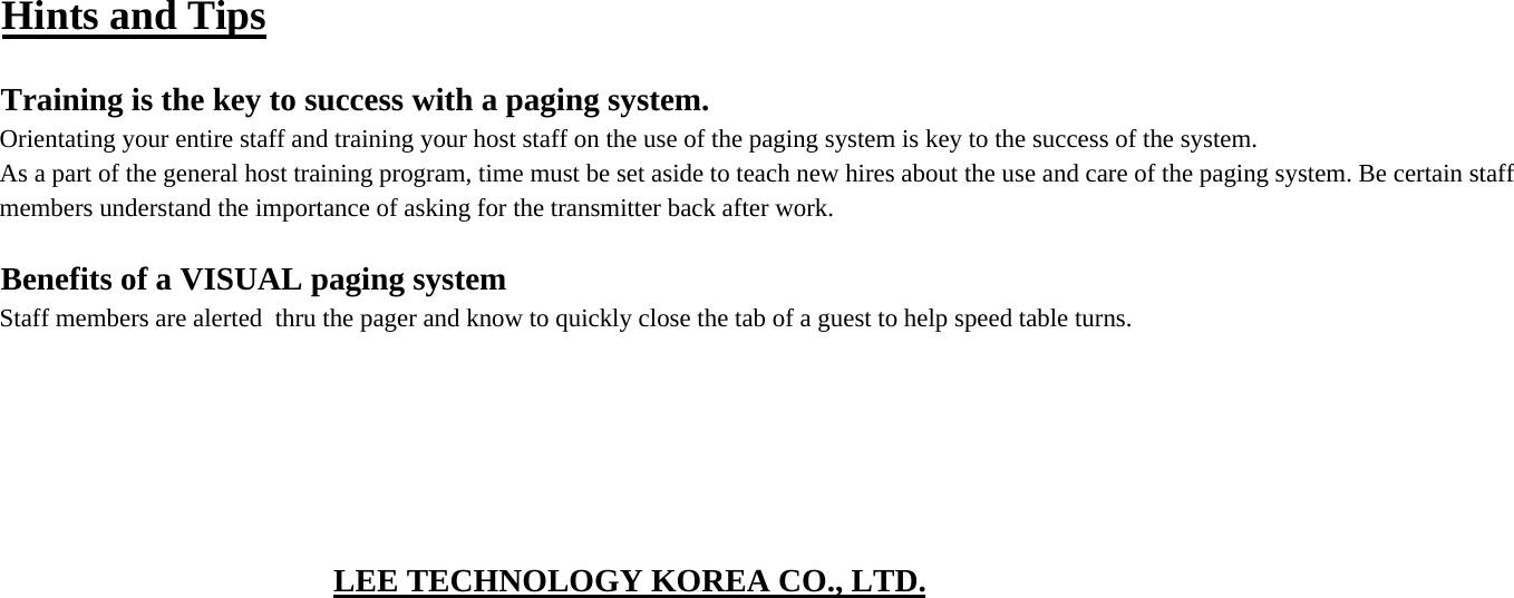 Hints and TipsTraining is the key to success with a paging system.Orientating your entire staff and training your host staff on the use of the paging system is key to the success of the system.As a part of the general host training program, time must be set aside to teach new hires about the use and care of the paging system. Be certain staff members understand the importance of asking for the transmitter back after work.Benefits of a VISUAL paging systemStaff members are alerted  thru the pager and know to quickly close the tab of a guest to help speed table turns.LEE TECHNOLOGY KOREA CO., LTD.