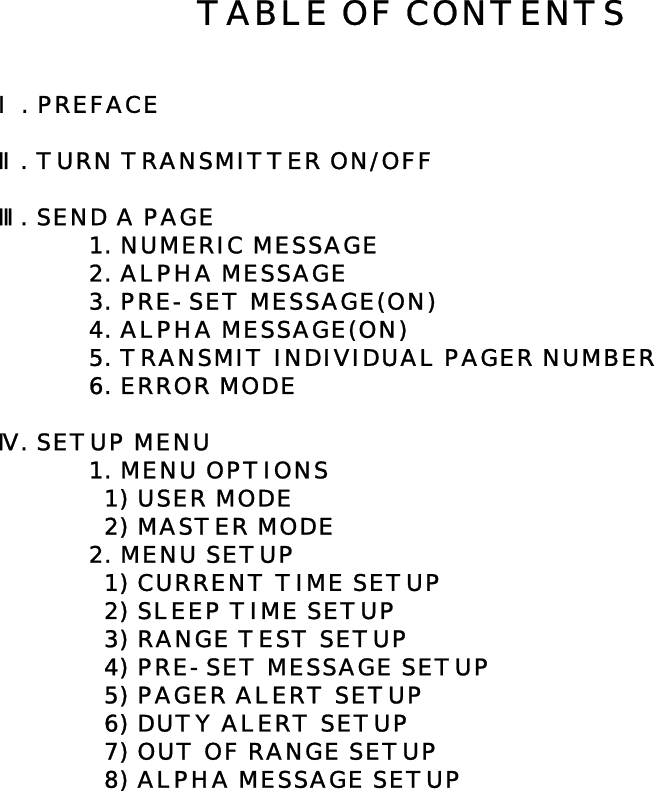 Ⅰ. PREFACEⅡ. TURN TRANSMITTER ON/OFFⅢ. SEND A PAGE1. NUMERIC MESSAGE2. ALPHA MESSAGE3. PRE-SET MESSAGE(ON)4. ALPHA MESSAGE(ON)5. TRANSMIT INDIVIDUAL PAGER NUMBER6. ERROR MODEⅣ. SETUP MENU  1. MENU OPTIONS  1) USER MODE  2) MASTER MODE2. MENU SETUP  1) CURRENT TIME SETUP  2) SLEEP TIME SETUP  3) RANGE TEST SETUP  4) PRE-SET MESSAGE SETUP  5) PAGER ALERT SETUP  6) DUTY ALERT SETUP  7) OUT OF RANGE SETUP  8) ALPHA MESSAGE SETUPTABLE OF CONTENTS