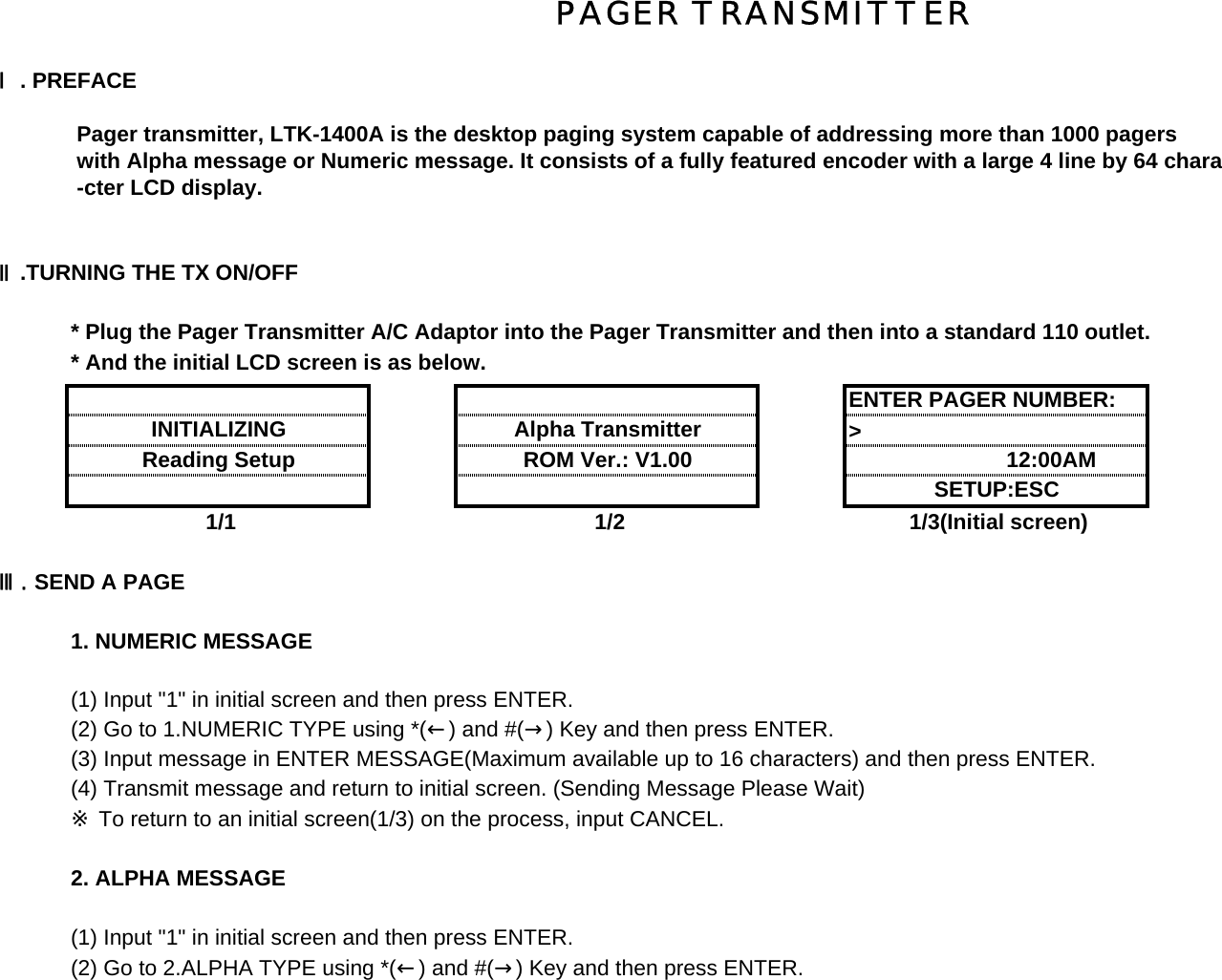 Ⅰ. PREFACE Pager transmitter, LTK-1400A is the desktop paging system capable of addressing more than 1000 pagers with Alpha message or Numeric message. It consists of a fully featured encoder with a large 4 line by 64 chara -cter LCD display.Ⅱ.TURNING THE TX ON/OFF  * Plug the Pager Transmitter A/C Adaptor into the Pager Transmitter and then into a standard 110 outlet.* And the initial LCD screen is as below.&gt;             1/1 1/2 1/3(Initial screen)Ⅲ. SEND A PAGE1. NUMERIC MESSAGE (1) Input &quot;1&quot; in initial screen and then press ENTER.(2) Go to 1.NUMERIC TYPE using *(←) and #(→) Key and then press ENTER.(3) Input message in ENTER MESSAGE(Maximum available up to 16 characters) and then press ENTER.(4) Transmit message and return to initial screen. (Sending Message Please Wait)※ To return to an initial screen(1/3) on the process, input CANCEL.2. ALPHA MESSAGE (1) Input &quot;1&quot; in initial screen and then press ENTER.(2) Go to 2.ALPHA TYPE using *(←) and #(→) Key and then press ENTER.INITIALIZINGENTER PAGER NUMBER:SETUP:ESC Alpha Transmitter ROM Ver.: V1.00Reading Setup                   12:00AMPAGER TRANSMITTER 