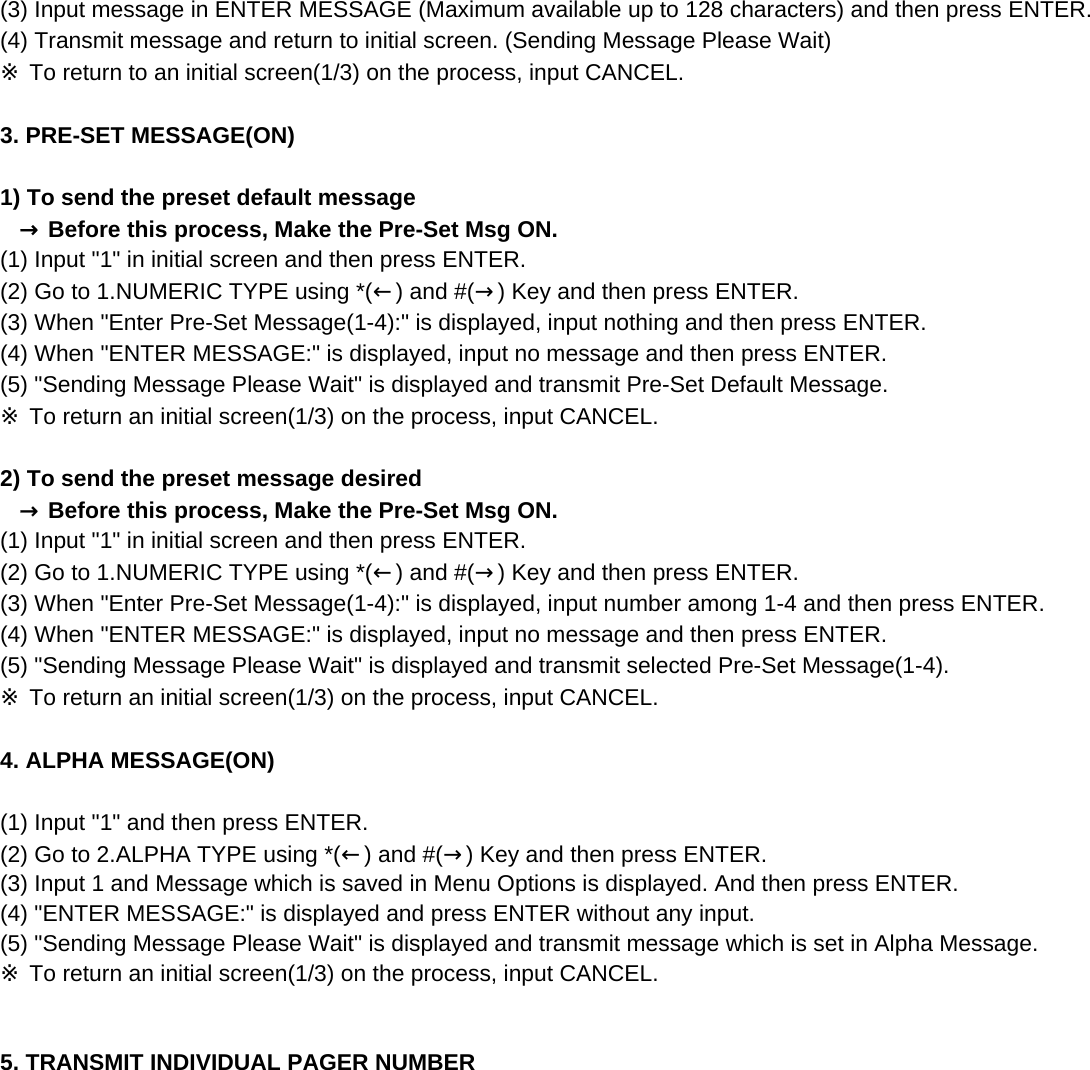 (3) Input message in ENTER MESSAGE (Maximum available up to 128 characters) and then press ENTER.(4) Transmit message and return to initial screen. (Sending Message Please Wait)※ To return to an initial screen(1/3) on the process, input CANCEL.3. PRE-SET MESSAGE(ON) 1) To send the preset default message   → Before this process, Make the Pre-Set Msg ON.(1) Input &quot;1&quot; in initial screen and then press ENTER.(2) Go to 1.NUMERIC TYPE using *(←) and #(→) Key and then press ENTER.(3) When &quot;Enter Pre-Set Message(1-4):&quot; is displayed, input nothing and then press ENTER.(4) When &quot;ENTER MESSAGE:&quot; is displayed, input no message and then press ENTER.(5) &quot;Sending Message Please Wait&quot; is displayed and transmit Pre-Set Default Message.  ※ To return an initial screen(1/3) on the process, input CANCEL.2) To send the preset message desired   → Before this process, Make the Pre-Set Msg ON.(1) Input &quot;1&quot; in initial screen and then press ENTER.(2) Go to 1.NUMERIC TYPE using *(←) and #(→) Key and then press ENTER.(3) When &quot;Enter Pre-Set Message(1-4):&quot; is displayed, input number among 1-4 and then press ENTER.(4) When &quot;ENTER MESSAGE:&quot; is displayed, input no message and then press ENTER.(5) &quot;Sending Message Please Wait&quot; is displayed and transmit selected Pre-Set Message(1-4).※ To return an initial screen(1/3) on the process, input CANCEL.4. ALPHA MESSAGE(ON) (1) Input &quot;1&quot; and then press ENTER.(2) Go to 2.ALPHA TYPE using *(←) and #(→) Key and then press ENTER.(3) Input 1 and Message which is saved in Menu Options is displayed. And then press ENTER.(4) &quot;ENTER MESSAGE:&quot; is displayed and press ENTER without any input.(5) &quot;Sending Message Please Wait&quot; is displayed and transmit message which is set in Alpha Message.※ To return an initial screen(1/3) on the process, input CANCEL.5. TRANSMIT INDIVIDUAL PAGER NUMBER 