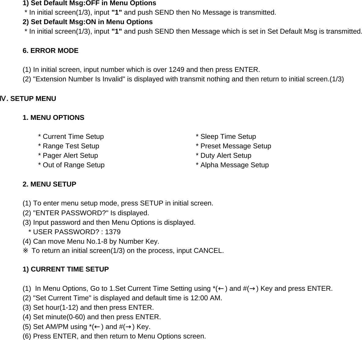 1) Set Default Msg:OFF in Menu Options * In initial screen(1/3), input &quot;1&quot; and push SEND then No Message is transmitted.2) Set Default Msg:ON in Menu Options * In initial screen(1/3), input &quot;1&quot; and push SEND then Message which is set in Set Default Msg is transmitted.6. ERROR MODE(1) In initial screen, input number which is over 1249 and then press ENTER.(2) &quot;Extension Number Is Invalid&quot; is displayed with transmit nothing and then return to initial screen.(1/3)Ⅳ. SETUP MENU1. MENU OPTIONS        * Current Time Setup         * Sleep Time Setup        * Range Test Setup         * Preset Message Setup        * Pager Alert Setup         * Duty Alert Setup        * Out of Range Setup         * Alpha Message Setup2. MENU SETUP(1) To enter menu setup mode, press SETUP in initial screen.(2) &quot;ENTER PASSWORD?&quot; Is displayed.(3) Input password and then Menu Options is displayed.   * USER PASSWORD? : 1379 (4) Can move Menu No.1-8 by Number Key.※ To return an initial screen(1/3) on the process, input CANCEL.1) CURRENT TIME SETUP(1)  In Menu Options, Go to 1.Set Current Time Setting using *(←) and #(→) Key and press ENTER.(2) &quot;Set Current Time&quot; is displayed and default time is 12:00 AM.(3) Set hour(1-12) and then press ENTER.(4) Set minute(0-60) and then press ENTER. (5) Set AM/PM using *(←) and #(→) Key.(6) Press ENTER, and then return to Menu Options screen.