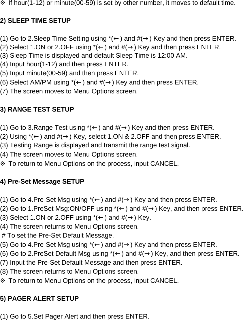 ※ If hour(1-12) or minute(00-59) is set by other number, it moves to default time.2) SLEEP TIME SETUP (1) Go to 2.Sleep Time Setting using *(←) and #(→) Key and then press ENTER.(2) Select 1.ON or 2.OFF using *(←) and #(→) Key and then press ENTER.(3) Sleep Time is displayed and default Sleep Time is 12:00 AM.(4) Input hour(1-12) and then press ENTER.(5) Input minute(00-59) and then press ENTER.(6) Select AM/PM using *(←) and #(→) Key and then press ENTER.(7) The screen moves to Menu Options screen.3) RANGE TEST SETUP(1) Go to 3.Range Test using *(←) and #(→) Key and then press ENTER.(2) Using *(←) and #(→) Key, select 1.ON &amp; 2.OFF and then press ENTER.(3) Testing Range is displayed and transmit the range test signal.(4) The screen moves to Menu Options screen.※ To return to Menu Options on the process, input CANCEL.4) Pre-Set Message SETUP (1) Go to 4.Pre-Set Msg using *(←) and #(→) Key and then press ENTER.(2) Go to 1.PreSet Msg:ON/OFF using *(←) and #(→) Key, and then press ENTER.(3) Select 1.ON or 2.OFF using *(←) and #(→) Key.(4) The screen returns to Menu Options screen. # To set the Pre-Set Default Message.(5) Go to 4.Pre-Set Msg using *(←) and #(→) Key and then press ENTER.(6) Go to 2.PreSet Default Msg using *(←) and #(→) Key, and then press ENTER.(7) Input the Pre-Set Default Message and then press ENTER.(8) The screen returns to Menu Options screen. ※ To return to Menu Options on the process, input CANCEL.5) PAGER ALERT SETUP (1) Go to 5.Set Pager Alert and then press ENTER.