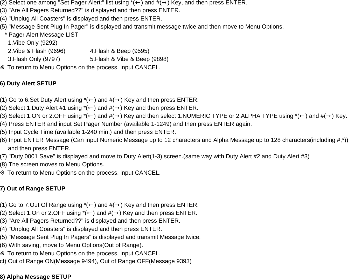 (2) Select one among &quot;Set Pager Alert:&quot; list using *(←) and #(→) Key, and then press ENTER.(3) &quot;Are All Pagers Returned??&quot; is displayed and then press ENTER.(4) &quot;Unplug All Coasters&quot; is displayed and then press ENTER.(5) &quot;Message Sent Plug In Pager&quot; is displayed and transmit message twice and then move to Menu Options.   * Pager Alert Message LIST      1.Vibe Only (9292)     2.Vibe &amp; Flash (9696)      4.Flash &amp; Beep (9595)      3.Flash Only (9797)      5.Flash &amp; Vibe &amp; Beep (9898)※ To return to Menu Options on the process, input CANCEL.6) Duty Alert SETUP(1) Go to 6.Set Duty Alert using *(←) and #(→) Key and then press ENTER.(2) Select 1.Duty Alert #1 using *(←) and #(→) Key and then press ENTER.(3) Select 1.ON or 2.OFF using *(←) and #(→) Key and then select 1.NUMERIC TYPE or 2.ALPHA TYPE using *(←) and #(→) Key.(4) Press ENTER and input Set Pager Number (available 1-1249) and then press ENTER again.(5) Input Cycle Time (available 1-240 min.) and then press ENTER.(6) Input ENTER Message (Can input Numeric Message up to 12 characters and Alpha Message up to 128 characters(including #,*))      and then press ENTER.(7) &quot;Duty 0001 Save&quot; is displayed and move to Duty Alert(1-3) screen.(same way with Duty Alert #2 and Duty Alert #3)(8) The screen moves to Menu Options.※ To return to Menu Options on the process, input CANCEL.7) Out of Range SETUP(1) Go to 7.Out Of Range using *(←) and #(→) Key and then press ENTER.(2) Select 1.On or 2.OFF using *(←) and #(→) Key and then press ENTER.(3) &quot;Are All Pagers Returned??&quot; is displayed and then press ENTER.(4) &quot;Unplug All Coasters&quot; is displayed and then press ENTER. (5) &quot;Message Sent Plug In Pagers&quot; is displayed and transmit Message twice. (6) With saving, move to Menu Options(Out of Range).※ To return to Menu Options on the process, input CANCEL.cf) Out of Range:ON(Message 9494), Out of Range:OFF(Message 9393)8) Alpha Message SETUP 