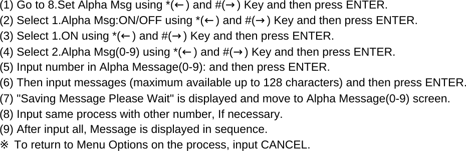 (1) Go to 8.Set Alpha Msg using *(←) and #(→) Key and then press ENTER.(2) Select 1.Alpha Msg:ON/OFF using *(←) and #(→) Key and then press ENTER.(3) Select 1.ON using *(←) and #(→) Key and then press ENTER.(4) Select 2.Alpha Msg(0-9) using *(←) and #(→) Key and then press ENTER.(5) Input number in Alpha Message(0-9): and then press ENTER.(6) Then input messages (maximum available up to 128 characters) and then press ENTER.(7) &quot;Saving Message Please Wait&quot; is displayed and move to Alpha Message(0-9) screen. (8) Input same process with other number, If necessary.(9) After input all, Message is displayed in sequence.※ To return to Menu Options on the process, input CANCEL.