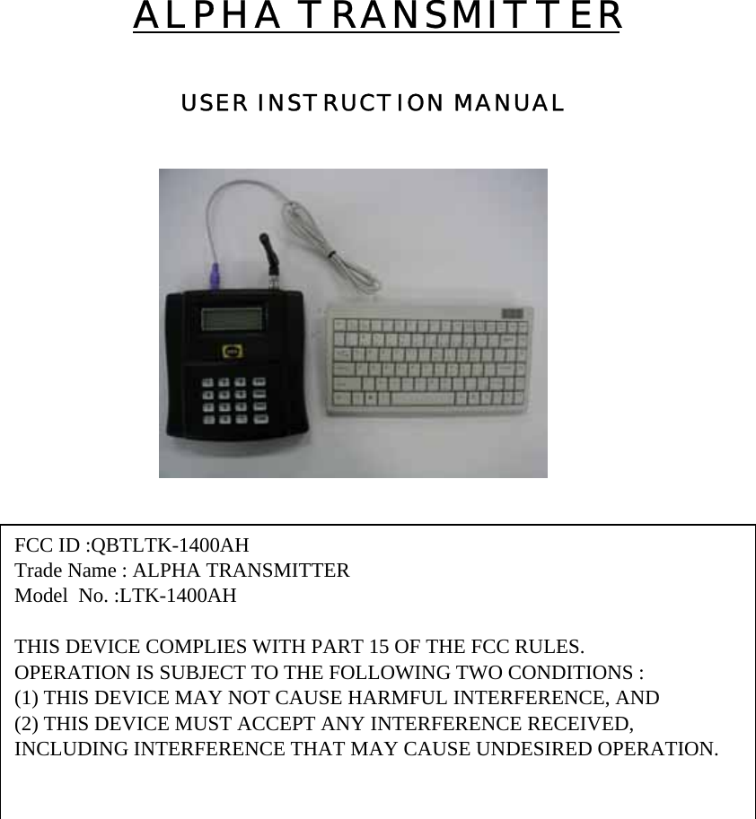 ALPHA TRANSMITTERUSER INSTRUCTION MANUAL FCC ID :QBTLTK-1400AHTrade Name : ALPHA TRANSMITTERModel  No. :LTK-1400AHTHIS DEVICE COMPLIES WITH PART 15 OF THE FCC RULES.OPERATION IS SUBJECT TO THE FOLLOWING TWO CONDITIONS :(1) THIS DEVICE MAY NOT CAUSE HARMFUL INTERFERENCE, AND(2) THIS DEVICE MUST ACCEPT ANY INTERFERENCE RECEIVED,INCLUDING INTERFERENCE THAT MAY CAUSE UNDESIRED OPERATION.