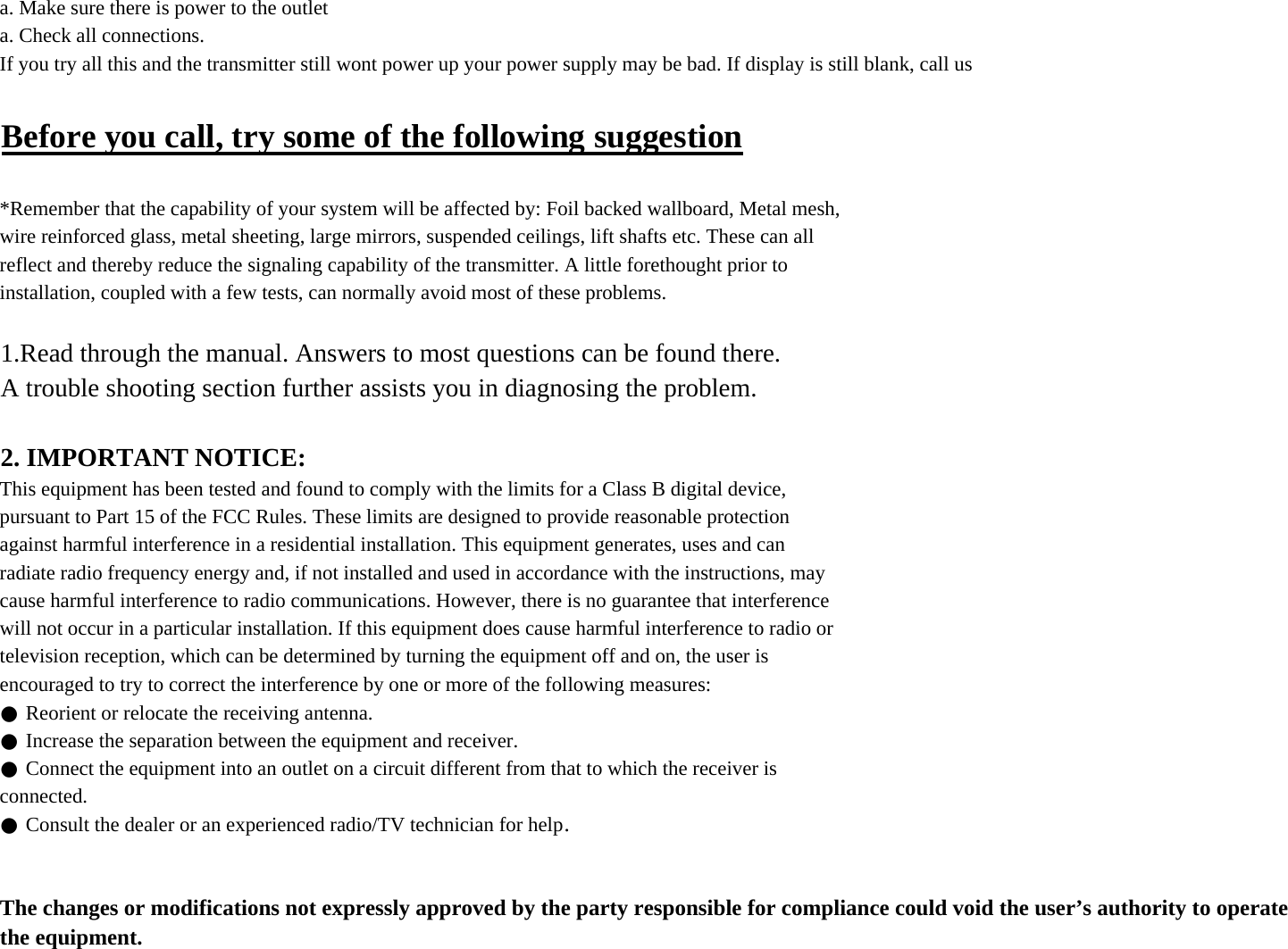 a. Make sure there is power to the outleta. Check all connections.If you try all this and the transmitter still wont power up your power supply may be bad. If display is still blank, call usBefore you call, try some of the following suggestion*Remember that the capability of your system will be affected by: Foil backed wallboard, Metal mesh,wire reinforced glass, metal sheeting, large mirrors, suspended ceilings, lift shafts etc. These can allreflect and thereby reduce the signaling capability of the transmitter. A little forethought prior toinstallation, coupled with a few tests, can normally avoid most of these problems.1.Read through the manual. Answers to most questions can be found there.A trouble shooting section further assists you in diagnosing the problem.2. IMPORTANT NOTICE:This equipment has been tested and found to comply with the limits for a Class B digital device,pursuant to Part 15 of the FCC Rules. These limits are designed to provide reasonable protectionagainst harmful interference in a residential installation. This equipment generates, uses and canradiate radio frequency energy and, if not installed and used in accordance with the instructions, maycause harmful interference to radio communications. However, there is no guarantee that interferencewill not occur in a particular installation. If this equipment does cause harmful interference to radio ortelevision reception, which can be determined by turning the equipment off and on, the user isencouraged to try to correct the interference by one or more of the following measures:● Reorient or relocate the receiving antenna.● Increase the separation between the equipment and receiver.● Connect the equipment into an outlet on a circuit different from that to which the receiver isconnected.● Consult the dealer or an experienced radio/TV technician for help.The changes or modifications not expressly approved by the party responsible for compliance could void the user’s authority to operate the equipment.
