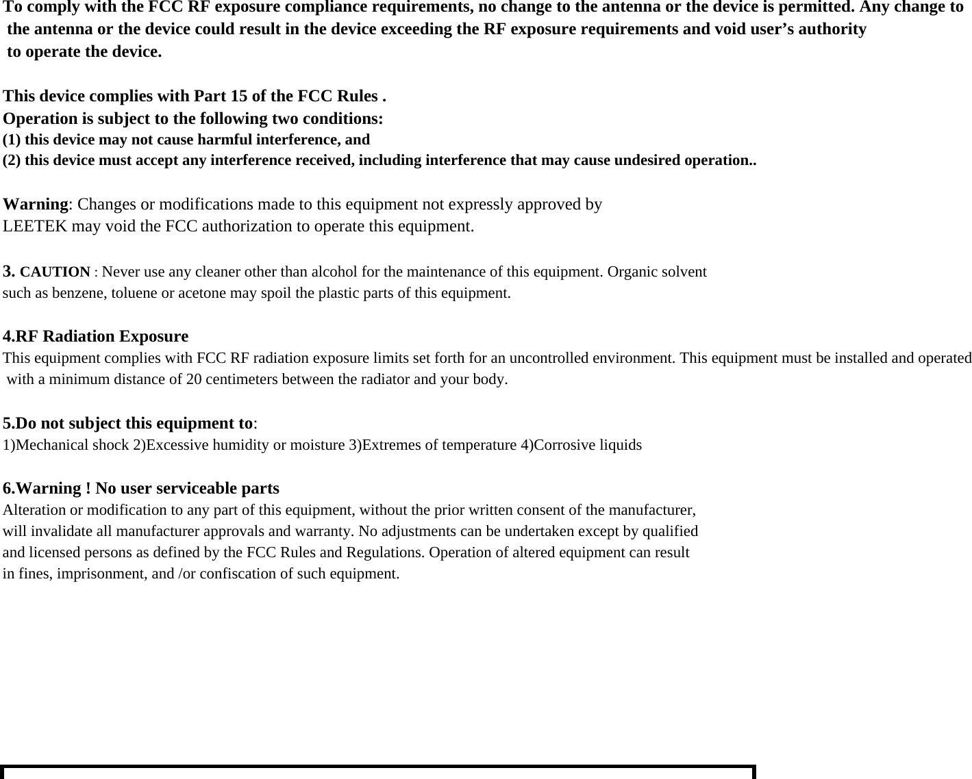 To comply with the FCC RF exposure compliance requirements, no change to the antenna or the device is permitted. Any change to the antenna or the device could result in the device exceeding the RF exposure requirements and void user’s authority to operate the device.This device complies with Part 15 of the FCC Rules .Operation is subject to the following two conditions:(1) this device may not cause harmful interference, and(2) this device must accept any interference received, including interference that may cause undesired operation..Warning: Changes or modifications made to this equipment not expressly approved byLEETEK may void the FCC authorization to operate this equipment.3. CAUTION : Never use any cleaner other than alcohol for the maintenance of this equipment. Organic solventsuch as benzene, toluene or acetone may spoil the plastic parts of this equipment.4.RF Radiation ExposureThis equipment complies with FCC RF radiation exposure limits set forth for an uncontrolled environment. This equipment must be installed and operated with a minimum distance of 20 centimeters between the radiator and your body.5.Do not subject this equipment to:1)Mechanical shock 2)Excessive humidity or moisture 3)Extremes of temperature 4)Corrosive liquids6.Warning ! No user serviceable partsAlteration or modification to any part of this equipment, without the prior written consent of the manufacturer,will invalidate all manufacturer approvals and warranty. No adjustments can be undertaken except by qualifiedand licensed persons as defined by the FCC Rules and Regulations. Operation of altered equipment can resultin fines, imprisonment, and /or confiscation of such equipment.