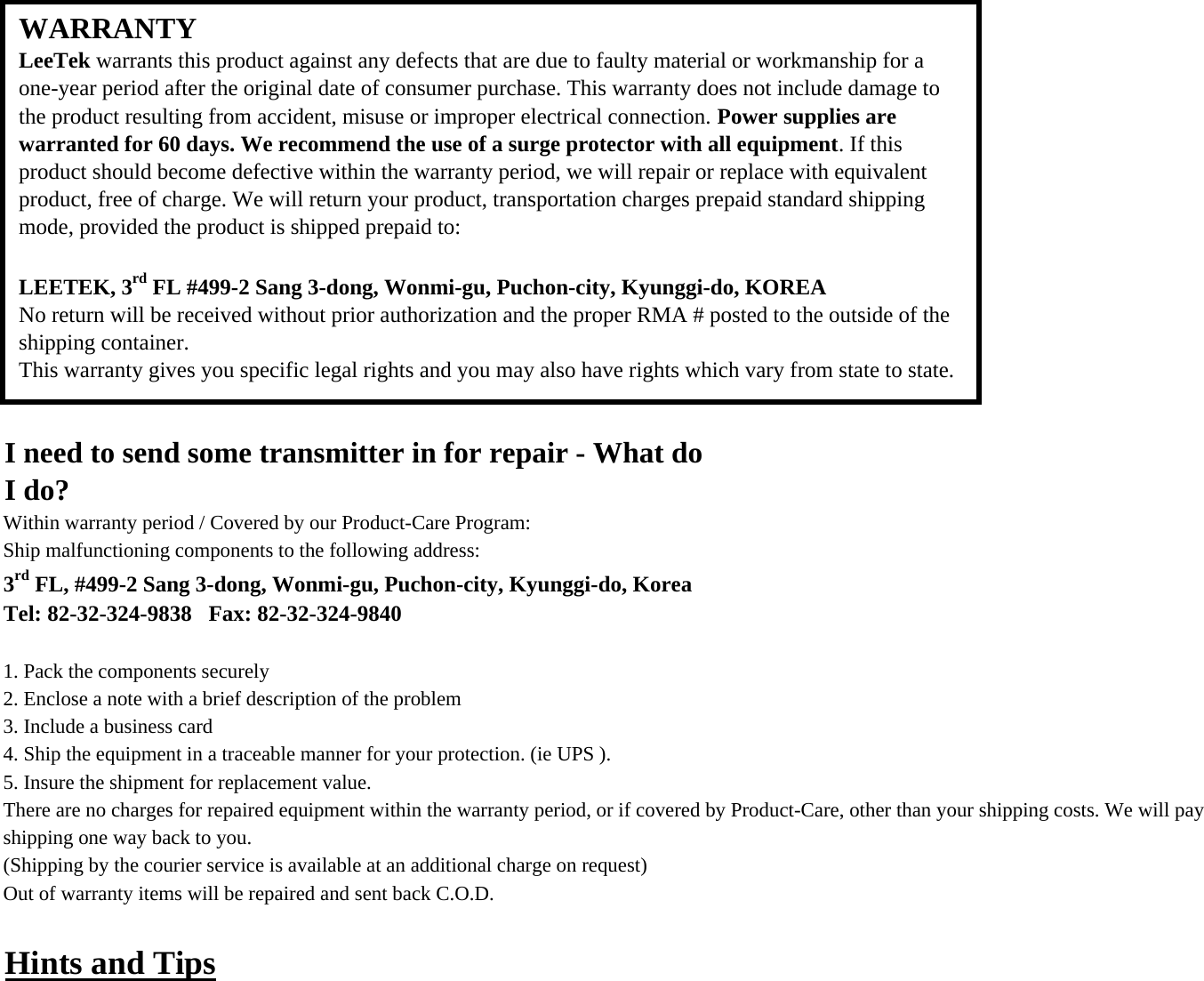 I need to send some transmitter in for repair - What doI do?Within warranty period / Covered by our Product-Care Program:Ship malfunctioning components to the following address:3rd FL, #499-2 Sang 3-dong, Wonmi-gu, Puchon-city, Kyunggi-do, KoreaTel: 82-32-324-9838   Fax: 82-32-324-98401. Pack the components securely2. Enclose a note with a brief description of the problem3. Include a business card4. Ship the equipment in a traceable manner for your protection. (ie UPS ).5. Insure the shipment for replacement value.There are no charges for repaired equipment within the warranty period, or if covered by Product-Care, other than your shipping costs. We will pay shipping one way back to you.(Shipping by the courier service is available at an additional charge on request)Out of warranty items will be repaired and sent back C.O.D.Hints and TipsWARRANTYLeeTek warrants this product against any defects that are due to faulty material or workmanship for aone-year period after the original date of consumer purchase. This warranty does not include damage tothe product resulting from accident, misuse or improper electrical connection. Power supplies arewarranted for 60 days. We recommend the use of a surge protector with all equipment. If thisproduct should become defective within the warranty period, we will repair or replace with equivalentproduct, free of charge. We will return your product, transportation charges prepaid standard shippingmode, provided the product is shipped prepaid to: LEETEK, 3rd FL #499-2 Sang 3-dong, Wonmi-gu, Puchon-city, Kyunggi-do, KOREANo return will be received without prior authorization and the proper RMA # posted to the outside of theshipping container.This warranty gives you specific legal rights and you may also have rights which vary from state to state.