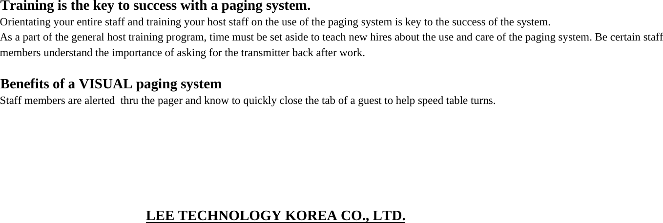 Training is the key to success with a paging system.Orientating your entire staff and training your host staff on the use of the paging system is key to the success of the system.As a part of the general host training program, time must be set aside to teach new hires about the use and care of the paging system. Be certain staff members understand the importance of asking for the transmitter back after work.Benefits of a VISUAL paging systemStaff members are alerted  thru the pager and know to quickly close the tab of a guest to help speed table turns.LEE TECHNOLOGY KOREA CO., LTD.