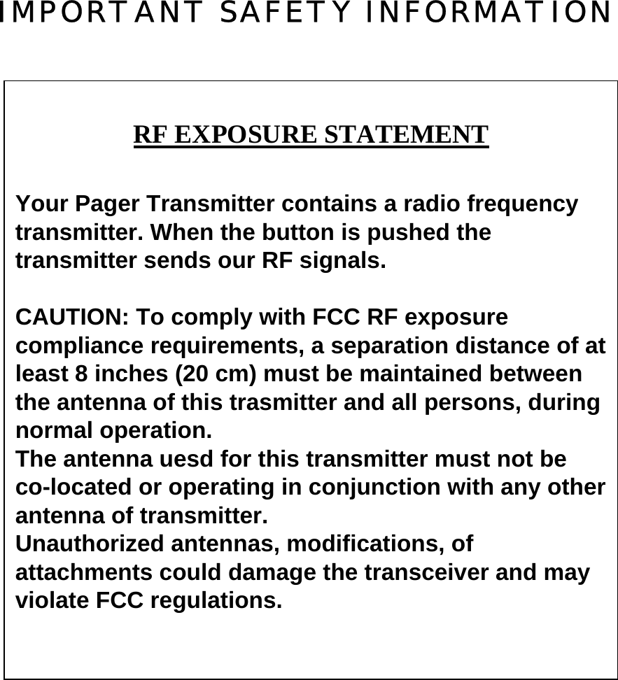 IMPORTANT SAFETY INFORMATION                    RF EXPOSURE STATEMENTYour Pager Transmitter contains a radio frequencytransmitter. When the button is pushed thetransmitter sends our RF signals.CAUTION: To comply with FCC RF exposurecompliance requirements, a separation distance of atleast 8 inches (20 cm) must be maintained betweenthe antenna of this trasmitter and all persons, duringnormal operation.The antenna uesd for this transmitter must not beco-located or operating in conjunction with any otherantenna of transmitter.Unauthorized antennas, modifications, ofattachments could damage the transceiver and mayviolate FCC regulations.