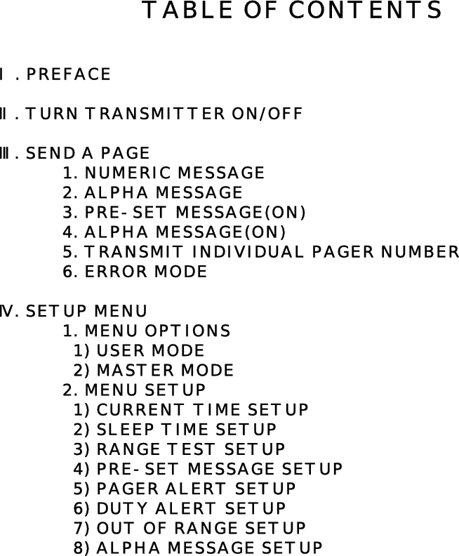 Ⅰ. PREFACEⅡ. TURN TRANSMITTER ON/OFFⅢ. SEND A PAGE1. NUMERIC MESSAGE2. ALPHA MESSAGE3. PRE-SET MESSAGE(ON)4. ALPHA MESSAGE(ON)5. TRANSMIT INDIVIDUAL PAGER NUMBER6. ERROR MODEⅣ. SETUP MENU  1. MENU OPTIONS  1) USER MODE  2) MASTER MODE2. MENU SETUP  1) CURRENT TIME SETUP  2) SLEEP TIME SETUP  3) RANGE TEST SETUP  4) PRE-SET MESSAGE SETUP  5) PAGER ALERT SETUP  6) DUTY ALERT SETUP  7) OUT OF RANGE SETUP  8) ALPHA MESSAGE SETUPTABLE OF CONTENTS