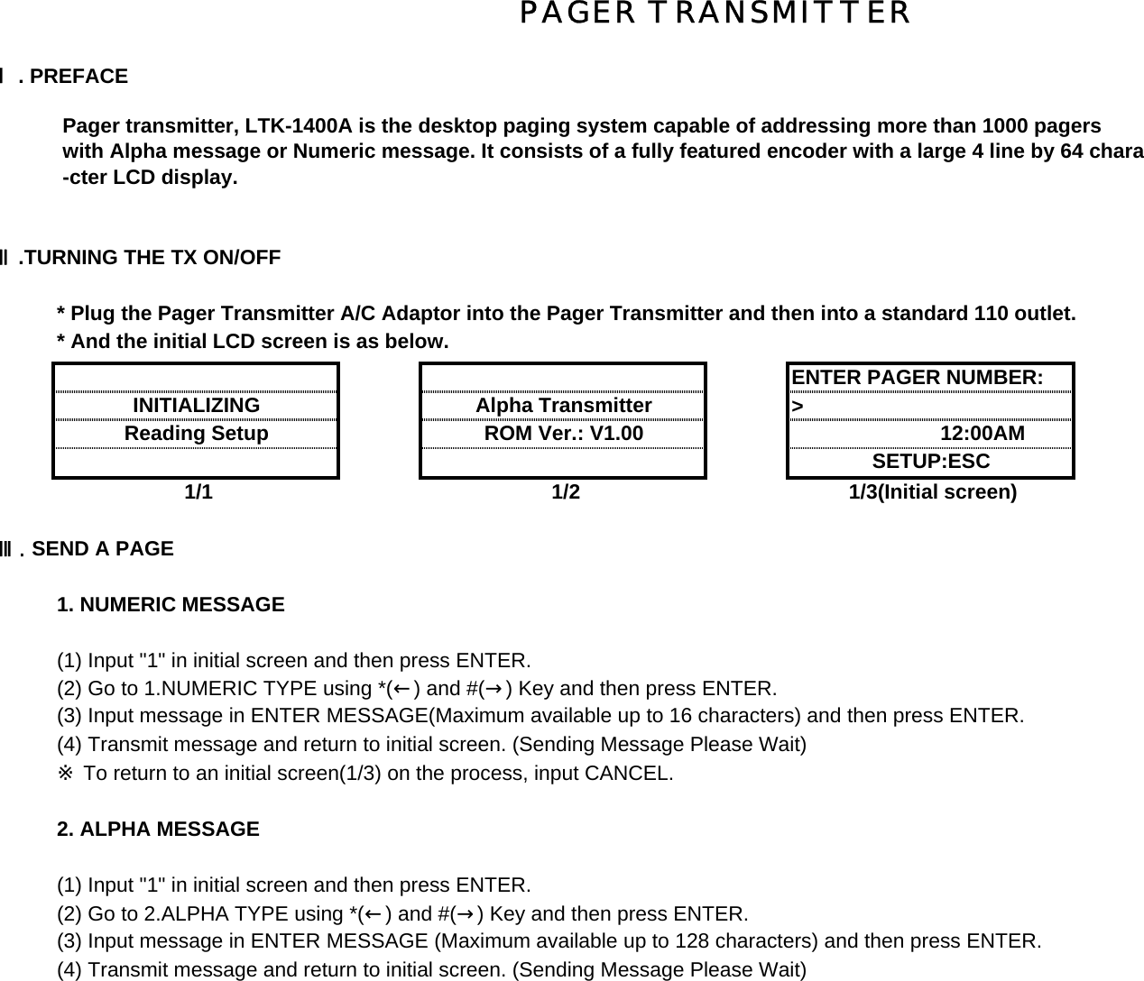 Ⅰ. PREFACE Pager transmitter, LTK-1400A is the desktop paging system capable of addressing more than 1000 pagers with Alpha message or Numeric message. It consists of a fully featured encoder with a large 4 line by 64 chara -cter LCD display.Ⅱ.TURNING THE TX ON/OFF  * Plug the Pager Transmitter A/C Adaptor into the Pager Transmitter and then into a standard 110 outlet.* And the initial LCD screen is as below.&gt;             1/1 1/2 1/3(Initial screen)Ⅲ. SEND A PAGE1. NUMERIC MESSAGE (1) Input &quot;1&quot; in initial screen and then press ENTER.(2) Go to 1.NUMERIC TYPE using *(←) and #(→) Key and then press ENTER.(3) Input message in ENTER MESSAGE(Maximum available up to 16 characters) and then press ENTER.(4) Transmit message and return to initial screen. (Sending Message Please Wait)※ To return to an initial screen(1/3) on the process, input CANCEL.2. ALPHA MESSAGE (1) Input &quot;1&quot; in initial screen and then press ENTER.(2) Go to 2.ALPHA TYPE using *(←) and #(→) Key and then press ENTER.(3) Input message in ENTER MESSAGE (Maximum available up to 128 characters) and then press ENTER.(4) Transmit message and return to initial screen. (Sending Message Please Wait)INITIALIZINGENTER PAGER NUMBER:SETUP:ESC Alpha Transmitter ROM Ver.: V1.00Reading Setup                   12:00AMPAGER TRANSMITTER 