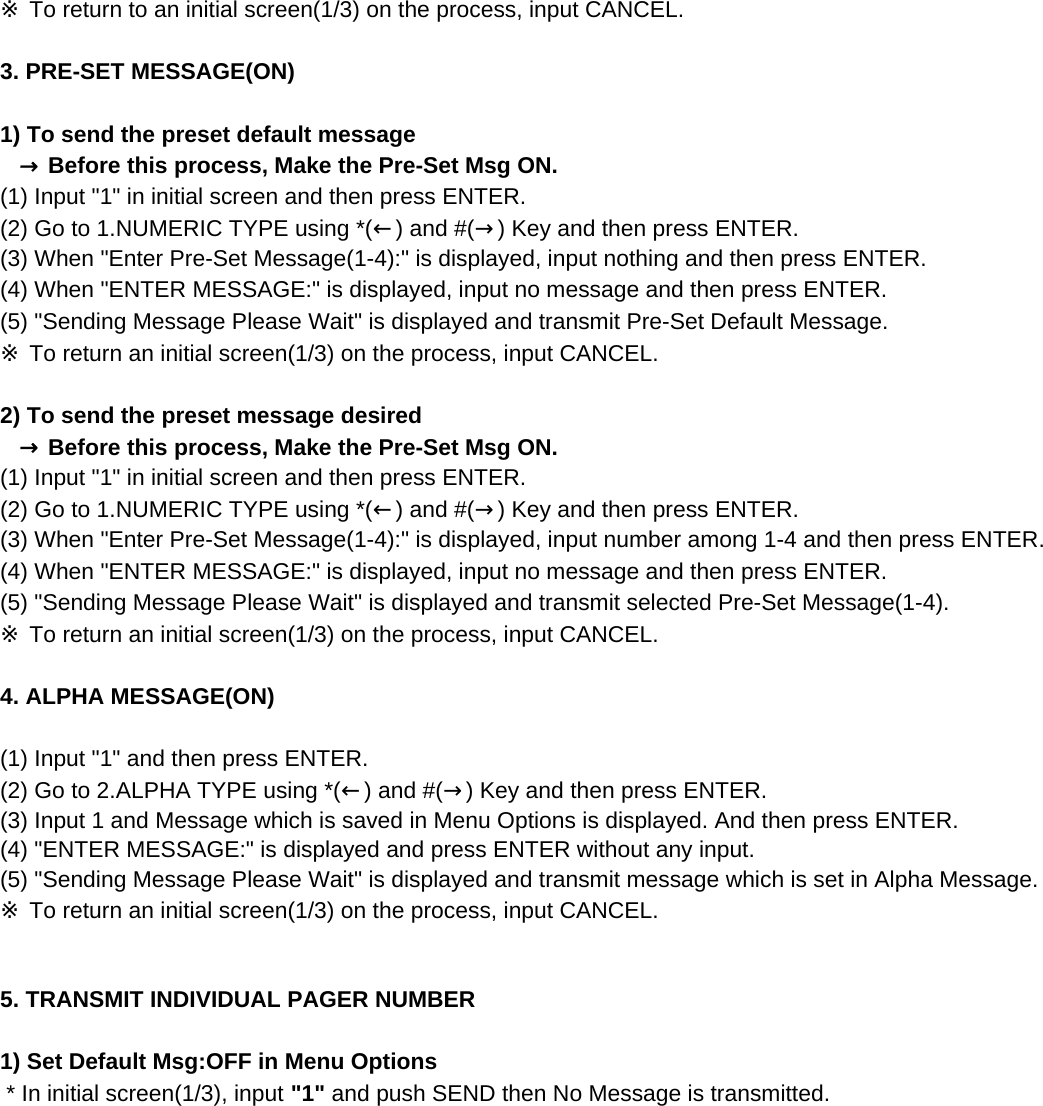 ※ To return to an initial screen(1/3) on the process, input CANCEL.3. PRE-SET MESSAGE(ON) 1) To send the preset default message   → Before this process, Make the Pre-Set Msg ON.(1) Input &quot;1&quot; in initial screen and then press ENTER.(2) Go to 1.NUMERIC TYPE using *(←) and #(→) Key and then press ENTER.(3) When &quot;Enter Pre-Set Message(1-4):&quot; is displayed, input nothing and then press ENTER.(4) When &quot;ENTER MESSAGE:&quot; is displayed, input no message and then press ENTER.(5) &quot;Sending Message Please Wait&quot; is displayed and transmit Pre-Set Default Message.  ※ To return an initial screen(1/3) on the process, input CANCEL.2) To send the preset message desired   → Before this process, Make the Pre-Set Msg ON.(1) Input &quot;1&quot; in initial screen and then press ENTER.(2) Go to 1.NUMERIC TYPE using *(←) and #(→) Key and then press ENTER.(3) When &quot;Enter Pre-Set Message(1-4):&quot; is displayed, input number among 1-4 and then press ENTER.(4) When &quot;ENTER MESSAGE:&quot; is displayed, input no message and then press ENTER.(5) &quot;Sending Message Please Wait&quot; is displayed and transmit selected Pre-Set Message(1-4).※ To return an initial screen(1/3) on the process, input CANCEL.4. ALPHA MESSAGE(ON) (1) Input &quot;1&quot; and then press ENTER.(2) Go to 2.ALPHA TYPE using *(←) and #(→) Key and then press ENTER.(3) Input 1 and Message which is saved in Menu Options is displayed. And then press ENTER.(4) &quot;ENTER MESSAGE:&quot; is displayed and press ENTER without any input.(5) &quot;Sending Message Please Wait&quot; is displayed and transmit message which is set in Alpha Message.※ To return an initial screen(1/3) on the process, input CANCEL.5. TRANSMIT INDIVIDUAL PAGER NUMBER 1) Set Default Msg:OFF in Menu Options * In initial screen(1/3), input &quot;1&quot; and push SEND then No Message is transmitted.