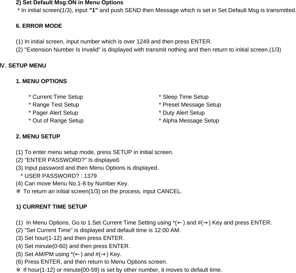2) Set Default Msg:ON in Menu Options * In initial screen(1/3), input &quot;1&quot; and push SEND then Message which is set in Set Default Msg is transmitted.6. ERROR MODE(1) In initial screen, input number which is over 1249 and then press ENTER.(2) &quot;Extension Number Is Invalid&quot; is displayed with transmit nothing and then return to initial screen.(1/3)Ⅳ. SETUP MENU1. MENU OPTIONS        * Current Time Setup         * Sleep Time Setup        * Range Test Setup         * Preset Message Setup        * Pager Alert Setup         * Duty Alert Setup        * Out of Range Setup         * Alpha Message Setup2. MENU SETUP(1) To enter menu setup mode, press SETUP in initial screen.(2) &quot;ENTER PASSWORD?&quot; Is displayed.(3) Input password and then Menu Options is displayed.   * USER PASSWORD? : 1379 (4) Can move Menu No.1-8 by Number Key.※ To return an initial screen(1/3) on the process, input CANCEL.1) CURRENT TIME SETUP(1)  In Menu Options, Go to 1.Set Current Time Setting using *(←) and #(→) Key and press ENTER.(2) &quot;Set Current Time&quot; is displayed and default time is 12:00 AM.(3) Set hour(1-12) and then press ENTER.(4) Set minute(0-60) and then press ENTER. (5) Set AM/PM using *(←) and #(→) Key.(6) Press ENTER, and then return to Menu Options screen.※ If hour(1-12) or minute(00-59) is set by other number, it moves to default time.