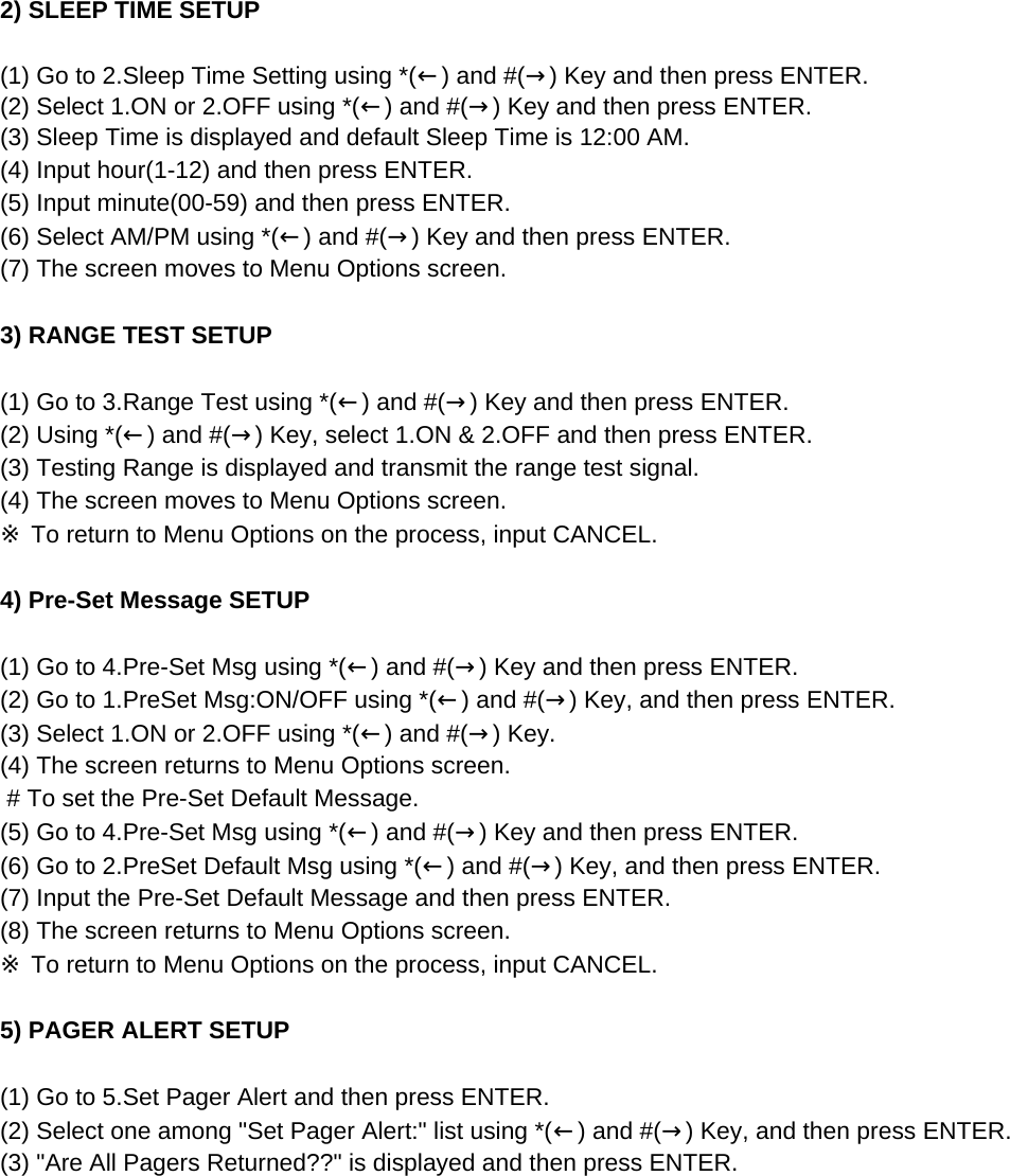 2) SLEEP TIME SETUP (1) Go to 2.Sleep Time Setting using *(←) and #(→) Key and then press ENTER.(2) Select 1.ON or 2.OFF using *(←) and #(→) Key and then press ENTER.(3) Sleep Time is displayed and default Sleep Time is 12:00 AM.(4) Input hour(1-12) and then press ENTER.(5) Input minute(00-59) and then press ENTER.(6) Select AM/PM using *(←) and #(→) Key and then press ENTER.(7) The screen moves to Menu Options screen.3) RANGE TEST SETUP(1) Go to 3.Range Test using *(←) and #(→) Key and then press ENTER.(2) Using *(←) and #(→) Key, select 1.ON &amp; 2.OFF and then press ENTER.(3) Testing Range is displayed and transmit the range test signal.(4) The screen moves to Menu Options screen.※ To return to Menu Options on the process, input CANCEL.4) Pre-Set Message SETUP (1) Go to 4.Pre-Set Msg using *(←) and #(→) Key and then press ENTER.(2) Go to 1.PreSet Msg:ON/OFF using *(←) and #(→) Key, and then press ENTER.(3) Select 1.ON or 2.OFF using *(←) and #(→) Key.(4) The screen returns to Menu Options screen. # To set the Pre-Set Default Message.(5) Go to 4.Pre-Set Msg using *(←) and #(→) Key and then press ENTER.(6) Go to 2.PreSet Default Msg using *(←) and #(→) Key, and then press ENTER.(7) Input the Pre-Set Default Message and then press ENTER.(8) The screen returns to Menu Options screen. ※ To return to Menu Options on the process, input CANCEL.5) PAGER ALERT SETUP (1) Go to 5.Set Pager Alert and then press ENTER.(2) Select one among &quot;Set Pager Alert:&quot; list using *(←) and #(→) Key, and then press ENTER.(3) &quot;Are All Pagers Returned??&quot; is displayed and then press ENTER.