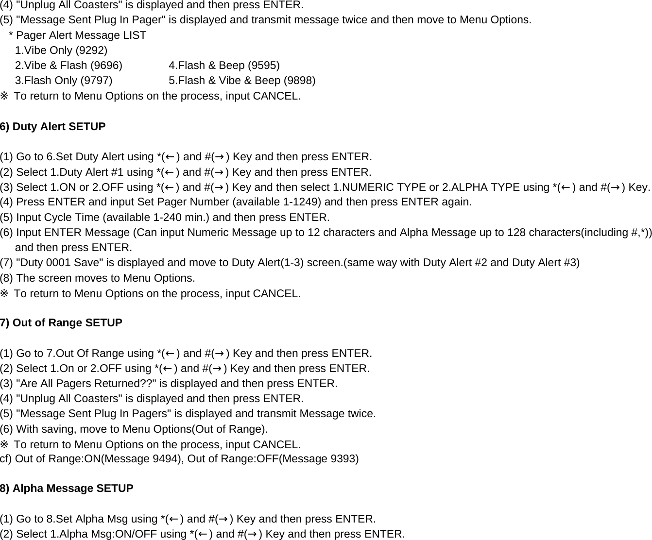 (4) &quot;Unplug All Coasters&quot; is displayed and then press ENTER.(5) &quot;Message Sent Plug In Pager&quot; is displayed and transmit message twice and then move to Menu Options.   * Pager Alert Message LIST      1.Vibe Only (9292)     2.Vibe &amp; Flash (9696)      4.Flash &amp; Beep (9595)      3.Flash Only (9797)      5.Flash &amp; Vibe &amp; Beep (9898)※ To return to Menu Options on the process, input CANCEL.6) Duty Alert SETUP(1) Go to 6.Set Duty Alert using *(←) and #(→) Key and then press ENTER.(2) Select 1.Duty Alert #1 using *(←) and #(→) Key and then press ENTER.(3) Select 1.ON or 2.OFF using *(←) and #(→) Key and then select 1.NUMERIC TYPE or 2.ALPHA TYPE using *(←) and #(→) Key.(4) Press ENTER and input Set Pager Number (available 1-1249) and then press ENTER again.(5) Input Cycle Time (available 1-240 min.) and then press ENTER.(6) Input ENTER Message (Can input Numeric Message up to 12 characters and Alpha Message up to 128 characters(including #,*))      and then press ENTER.(7) &quot;Duty 0001 Save&quot; is displayed and move to Duty Alert(1-3) screen.(same way with Duty Alert #2 and Duty Alert #3)(8) The screen moves to Menu Options.※ To return to Menu Options on the process, input CANCEL.7) Out of Range SETUP(1) Go to 7.Out Of Range using *(←) and #(→) Key and then press ENTER.(2) Select 1.On or 2.OFF using *(←) and #(→) Key and then press ENTER.(3) &quot;Are All Pagers Returned??&quot; is displayed and then press ENTER.(4) &quot;Unplug All Coasters&quot; is displayed and then press ENTER. (5) &quot;Message Sent Plug In Pagers&quot; is displayed and transmit Message twice. (6) With saving, move to Menu Options(Out of Range).※ To return to Menu Options on the process, input CANCEL.cf) Out of Range:ON(Message 9494), Out of Range:OFF(Message 9393)8) Alpha Message SETUP (1) Go to 8.Set Alpha Msg using *(←) and #(→) Key and then press ENTER.(2) Select 1.Alpha Msg:ON/OFF using *(←) and #(→) Key and then press ENTER.