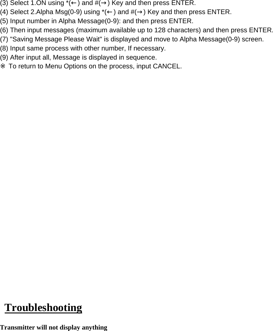 (3) Select 1.ON using *(←) and #(→) Key and then press ENTER.(4) Select 2.Alpha Msg(0-9) using *(←) and #(→) Key and then press ENTER.(5) Input number in Alpha Message(0-9): and then press ENTER.(6) Then input messages (maximum available up to 128 characters) and then press ENTER.(7) &quot;Saving Message Please Wait&quot; is displayed and move to Alpha Message(0-9) screen. (8) Input same process with other number, If necessary.(9) After input all, Message is displayed in sequence.※ To return to Menu Options on the process, input CANCEL. TroubleshootingTransmitter will not display anything