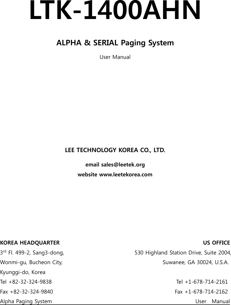    LTK-1400AHN ALPHA &amp; SERIAL Paging System User Manual         LEE TECHNOLOGY KOREA CO., LTD. email sales@leetek.org website www.leetekorea.com       KOREA HEADQUARTER                                                                                                          US OFFICE 3rd Fl. 499-2, Sang3-dong,                                                    530 Highland Station Drive, Suite 2004, Wonmi-gu, Bucheon City,                                                                          Suwanee, GA 30024, U.S.A. Kyunggi-do, Korea Tel +82-32-324-9838                                                                                            Tel +1-678-714-2161 Fax +82-32-324-9840                                                                                          Fax +1-678-714-2162 Alpha Paging System                                                                                                          User    Manual 