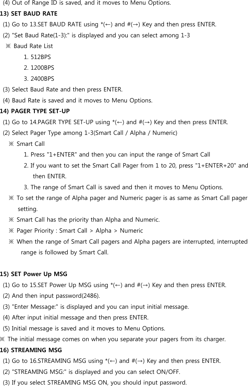 (4) Out of Range ID is saved, and it moves to Menu Options. 13) SET BAUD RATE (1) Go to 13.SET BAUD RATE using *(←) and #(→) Key and then press ENTER. (2) &quot;Set Baud Rate(1-3):&quot; is displayed and you can select among 1-3     ※  Baud Rate List                 1. 512BPS                 2. 1200BPS                 3. 2400BPS (3) Select Baud Rate and then press ENTER. (4) Baud Rate is saved and it moves to Menu Options. 14) PAGER TYPE SET-UP (1) Go to 14.PAGER TYPE SET-UP using *(←) and #(→) Key and then press ENTER. (2) Select Pager Type among 1-3(Smart Call / Alpha / Numeric)       ※  Smart Call                   1. Press &quot;1+ENTER&quot; and then you can input the range of Smart Call                 2. If you want to set the Smart Call Pager from 1 to 20, press &quot;1+ENTER+20&quot; and then ENTER.                 3. The range of Smart Call is saved and then it moves to Menu Options.       ※  To set the range of Alpha pager and Numeric pager is as same as Smart Call pager setting.       ※  Smart Call has the priority than Alpha and Numeric.       ※  Pager Priority : Smart Call &gt; Alpha &gt; Numeric       ※  When the range of Smart Call pagers and Alpha pagers are interrupted, interrupted range is followed by Smart Call.  15) SET Power Up MSG (1) Go to 15.SET Power Up MSG using *(←) and #(→) Key and then press ENTER. (2) And then input password(2486). (3) &quot;Enter Message:&quot; is displayed and you can input initial message. (4) After input initial message and then press ENTER. (5) Initial message is saved and it moves to Menu Options. ※  The initial message comes on when you separate your pagers from its charger. 16) STREAMING MSG (1) Go to 16.STREAMING MSG using *(←) and #(→) Key and then press ENTER. (2) &quot;STREAMING MSG:&quot; is displayed and you can select ON/OFF. (3) If you select STREAMING MSG ON, you should input password. 