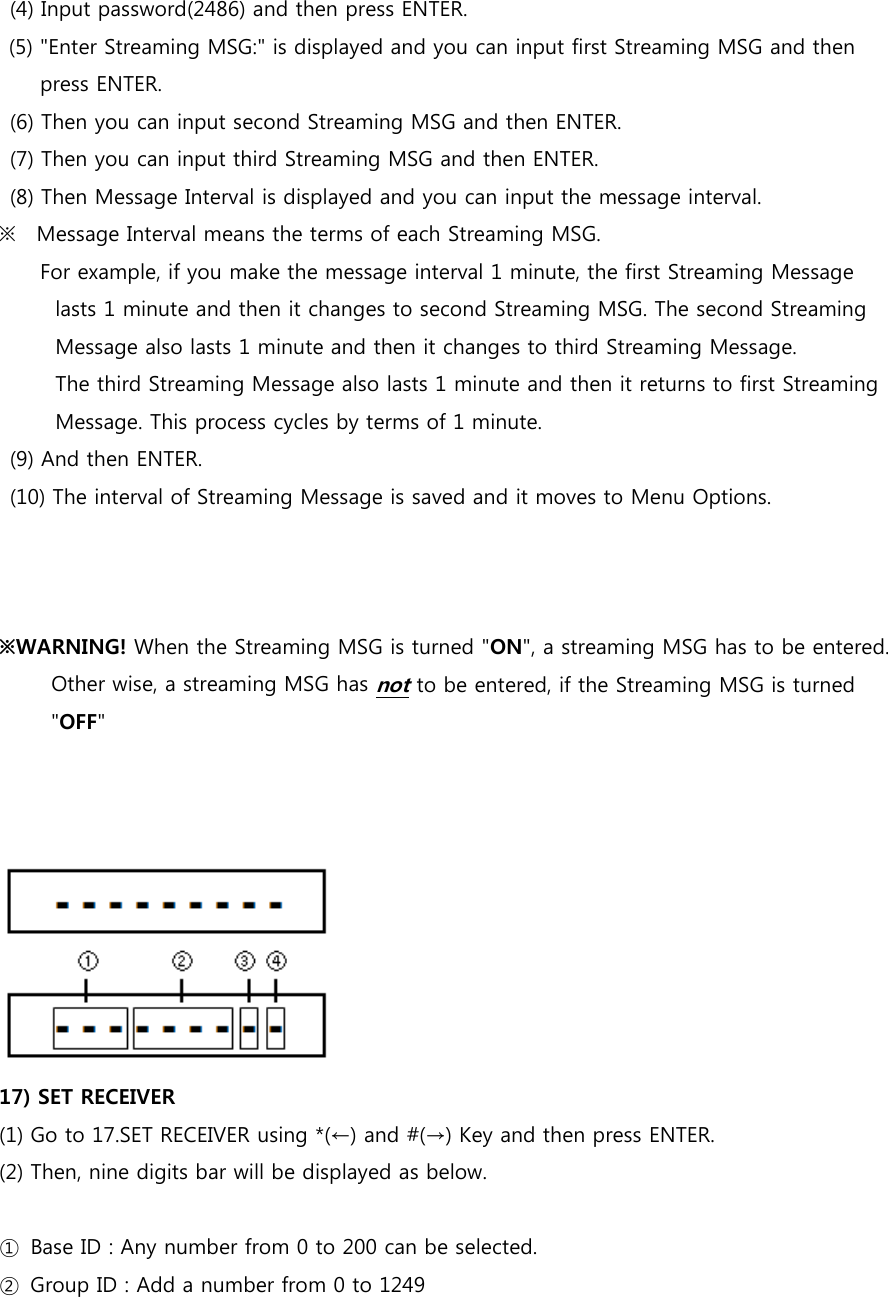 (4) Input password(2486) and then press ENTER. (5) &quot;Enter Streaming MSG:&quot; is displayed and you can input first Streaming MSG and then press ENTER. (6) Then you can input second Streaming MSG and then ENTER. (7) Then you can input third Streaming MSG and then ENTER. (8) Then Message Interval is displayed and you can input the message interval. ※    Message Interval means the terms of each Streaming MSG.       For example, if you make the message interval 1 minute, the first Streaming Message   lasts 1 minute and then it changes to second Streaming MSG. The second Streaming Message also lasts 1 minute and then it changes to third Streaming Message.   The third Streaming Message also lasts 1 minute and then it returns to first Streaming Message. This process cycles by terms of 1 minute. (9) And then ENTER. (10) The interval of Streaming Message is saved and it moves to Menu Options.    ※WARNING! When the Streaming MSG is turned &quot;ON&quot;, a streaming MSG has to be entered.           Other wise, a streaming MSG has not to be entered, if the Streaming MSG is turned &quot;OFF&quot;          17) SET RECEIVER (1) Go to 17.SET RECEIVER using *(←) and #(→) Key and then press ENTER. (2) Then, nine digits bar will be displayed as below.  ①  Base ID : Any number from 0 to 200 can be selected. ②  Group ID : Add a number from 0 to 1249   