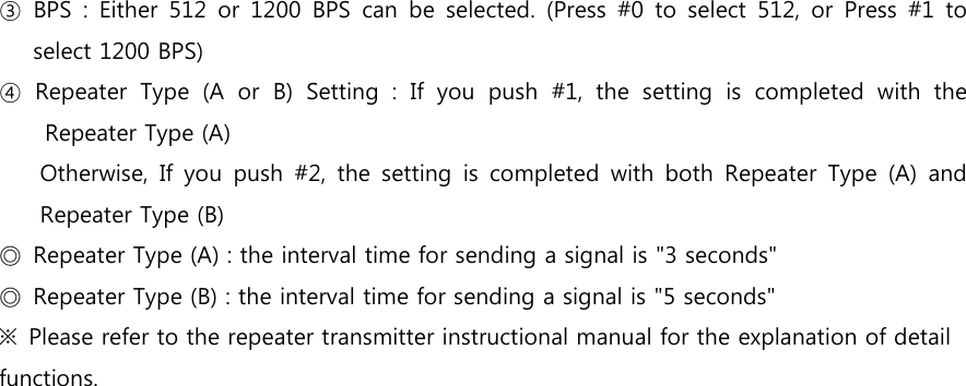 ③  BPS  :  Either  512  or  1200  BPS  can  be  selected.  (Press  #0  to  select  512,  or  Press  #1  to select 1200 BPS) ④  Repeater  Type  (A  or  B)  Setting  :  If  you  push  #1,  the  setting  is  completed  with  the Repeater Type (A)   Otherwise,  If  you  push  #2,  the  setting  is  completed  with  both  Repeater  Type  (A)  and Repeater Type (B) ◎  Repeater Type (A) : the interval time for sending a signal is &quot;3 seconds&quot; ◎  Repeater Type (B) : the interval time for sending a signal is &quot;5 seconds&quot; ※  Please refer to the repeater transmitter instructional manual for the explanation of detail functions. 