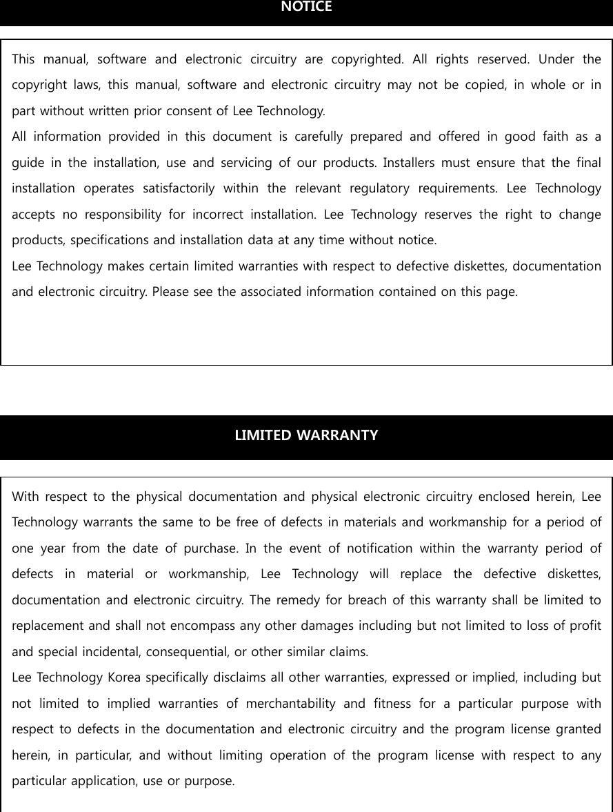                       This  manual,  software  and  electronic  circuitry  are  copyrighted.  All  rights  reserved.  Under  the copyright  laws,  this  manual,  software  and  electronic  circuitry  may  not  be copied,  in  whole  or  in part without written prior consent of Lee Technology. All  information  provided  in  this  document  is  carefully  prepared  and  offered  in  good  faith  as  a guide  in  the  installation,  use  and  servicing  of  our  products.  Installers  must  ensure  that  the  final installation  operates  satisfactorily  within  the  relevant  regulatory  requirements.  Lee  Technology accepts  no  responsibility  for  incorrect  installation.  Lee  Technology  reserves  the  right  to  change products, specifications and installation data at any time without notice. Lee Technology makes certain limited warranties with respect to defective diskettes, documentation and electronic circuitry. Please see the associated information contained on this page. LIMITED WARRANTY With respect to the physical documentation and physical electronic circuitry enclosed herein, Lee Technology warrants the same to be free of defects in materials and workmanship for a period of one  year  from  the  date  of  purchase.  In  the  event  of  notification  within  the  warranty  period  of defects  in  material  or  workmanship,  Lee  Technology  will  replace  the  defective  diskettes, documentation and electronic circuitry. The remedy for breach of this warranty shall be limited to replacement and shall not encompass any other damages including but not limited to loss of profit and special incidental, consequential, or other similar claims. Lee Technology Korea specifically disclaims all other warranties, expressed or implied, including but not  limited  to  implied  warranties  of  merchantability  and  fitness  for  a  particular  purpose  with respect to defects in the documentation and electronic circuitry and the program license granted herein,  in  particular,  and  without  limiting  operation  of  the  program  license  with  respect  to  any particular application, use or purpose. NOTICE 