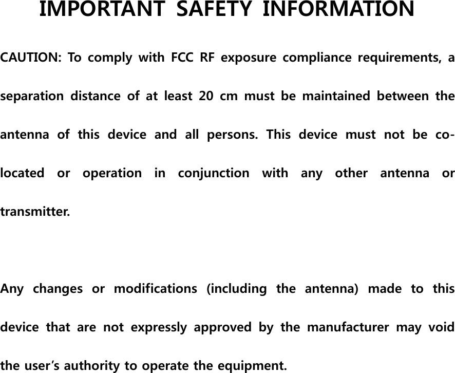 IMPORTANT  SAFETY  INFORMATION CAUTION: To comply with FCC  RF exposure compliance requirements, a separation  distance  of  at  least  20  cm  must  be  maintained  between  the antenna  of  this  device  and  all  persons.  This  device  must  not  be  co-located  or  operation  in  conjunction  with  any  other  antenna  or transmitter.  Any  changes  or  modifications  (including  the  antenna)  made  to  this device  that  are  not  expressly  approved  by  the  manufacturer  may  void the user’s authority to operate the equipment.   