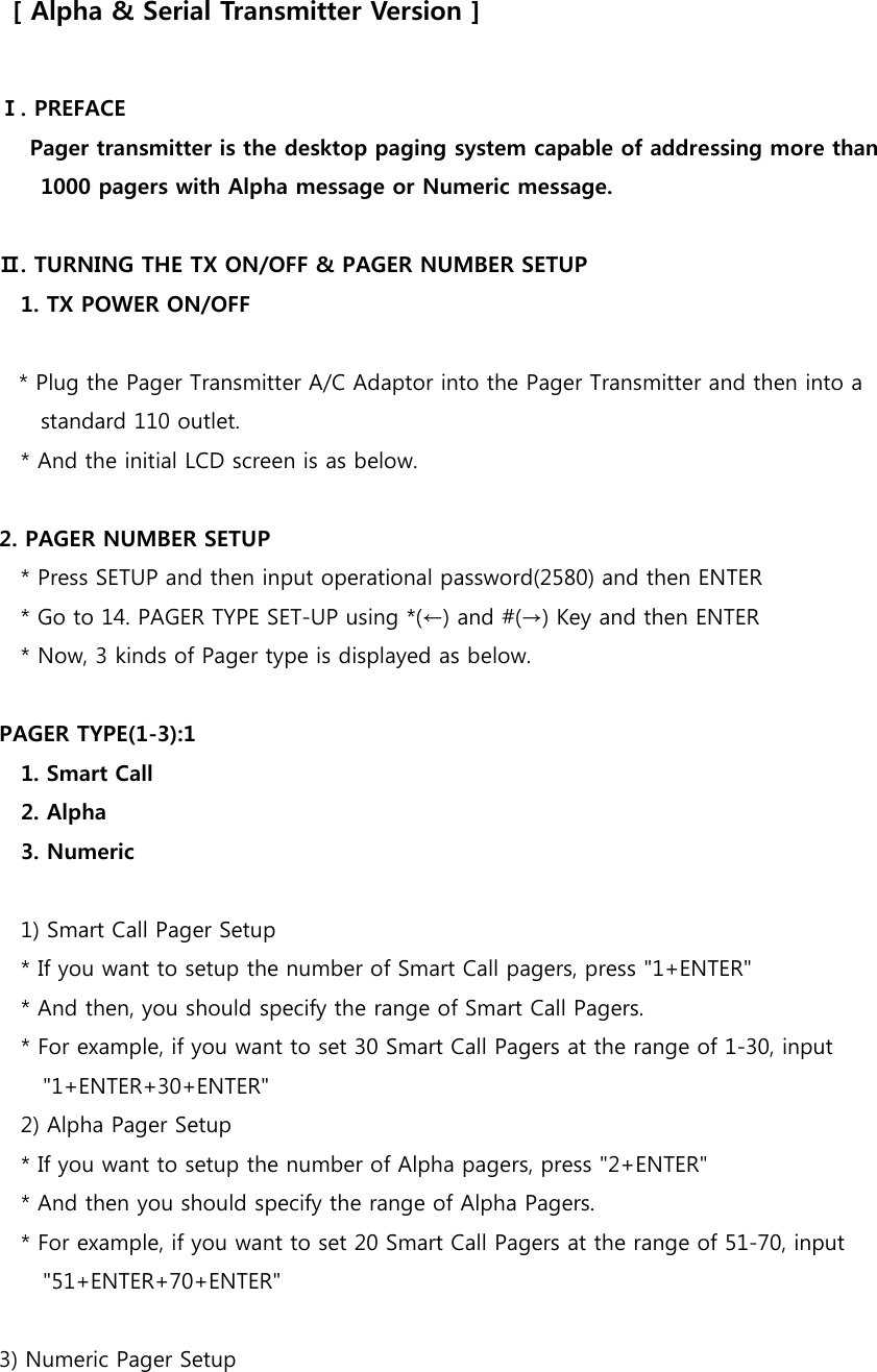   [ Alpha &amp; Serial Transmitter Version ]  Ⅰ. PREFACE   Pager transmitter is the desktop paging system capable of addressing more than 1000 pagers with Alpha message or Numeric message.    Ⅱ. TURNING THE TX ON/OFF &amp; PAGER NUMBER SETUP 1. TX POWER ON/OFF    * Plug the Pager Transmitter A/C Adaptor into the Pager Transmitter and then into a standard 110 outlet. * And the initial LCD screen is as below.      2. PAGER NUMBER SETUP * Press SETUP and then input operational password(2580) and then ENTER * Go to 14. PAGER TYPE SET-UP using *(←) and #(→) Key and then ENTER * Now, 3 kinds of Pager type is displayed as below.      PAGER TYPE(1-3):1     1. Smart Call     2. Alpha     3. Numeric      1) Smart Call Pager Setup     * If you want to setup the number of Smart Call pagers, press &quot;1+ENTER&quot;     * And then, you should specify the range of Smart Call Pagers.     * For example, if you want to set 30 Smart Call Pagers at the range of 1-30, input &quot;1+ENTER+30+ENTER&quot;     2) Alpha Pager Setup     * If you want to setup the number of Alpha pagers, press &quot;2+ENTER&quot;     * And then you should specify the range of Alpha Pagers.     * For example, if you want to set 20 Smart Call Pagers at the range of 51-70, input &quot;51+ENTER+70+ENTER&quot;  3) Numeric Pager Setup 