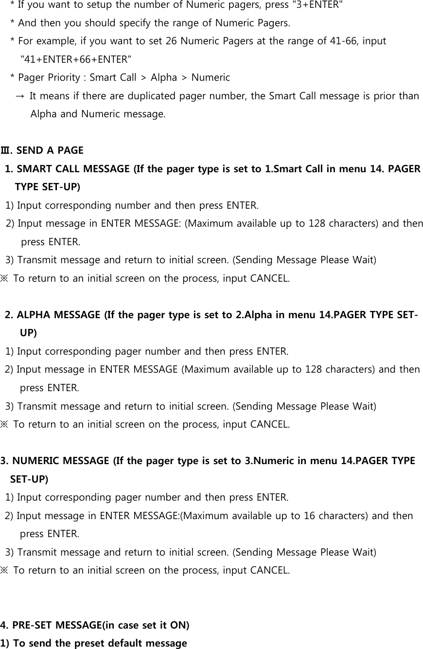     * If you want to setup the number of Numeric pagers, press &quot;3+ENTER&quot;     * And then you should specify the range of Numeric Pagers.     * For example, if you want to set 26 Numeric Pagers at the range of 41-66, input &quot;41+ENTER+66+ENTER&quot;     * Pager Priority : Smart Call &gt; Alpha &gt; Numeric       →  It means if there are duplicated pager number, the Smart Call message is prior than Alpha and Numeric message.  Ⅲ. SEND A PAGE 1. SMART CALL MESSAGE (If the pager type is set to 1.Smart Call in menu 14. PAGER TYPE SET-UP) 1) Input corresponding number and then press ENTER. 2) Input message in ENTER MESSAGE: (Maximum available up to 128 characters) and then press ENTER. 3) Transmit message and return to initial screen. (Sending Message Please Wait) ※  To return to an initial screen on the process, input CANCEL.  2. ALPHA MESSAGE (If the pager type is set to 2.Alpha in menu 14.PAGER TYPE SET-UP) 1) Input corresponding pager number and then press ENTER. 2) Input message in ENTER MESSAGE (Maximum available up to 128 characters) and then press ENTER. 3) Transmit message and return to initial screen. (Sending Message Please Wait) ※  To return to an initial screen on the process, input CANCEL.  3. NUMERIC MESSAGE (If the pager type is set to 3.Numeric in menu 14.PAGER TYPE SET-UP)   1) Input corresponding pager number and then press ENTER. 2) Input message in ENTER MESSAGE:(Maximum available up to 16 characters) and then press ENTER. 3) Transmit message and return to initial screen. (Sending Message Please Wait) ※  To return to an initial screen on the process, input CANCEL.   4. PRE-SET MESSAGE(in case set it ON)   1) To send the preset default message 