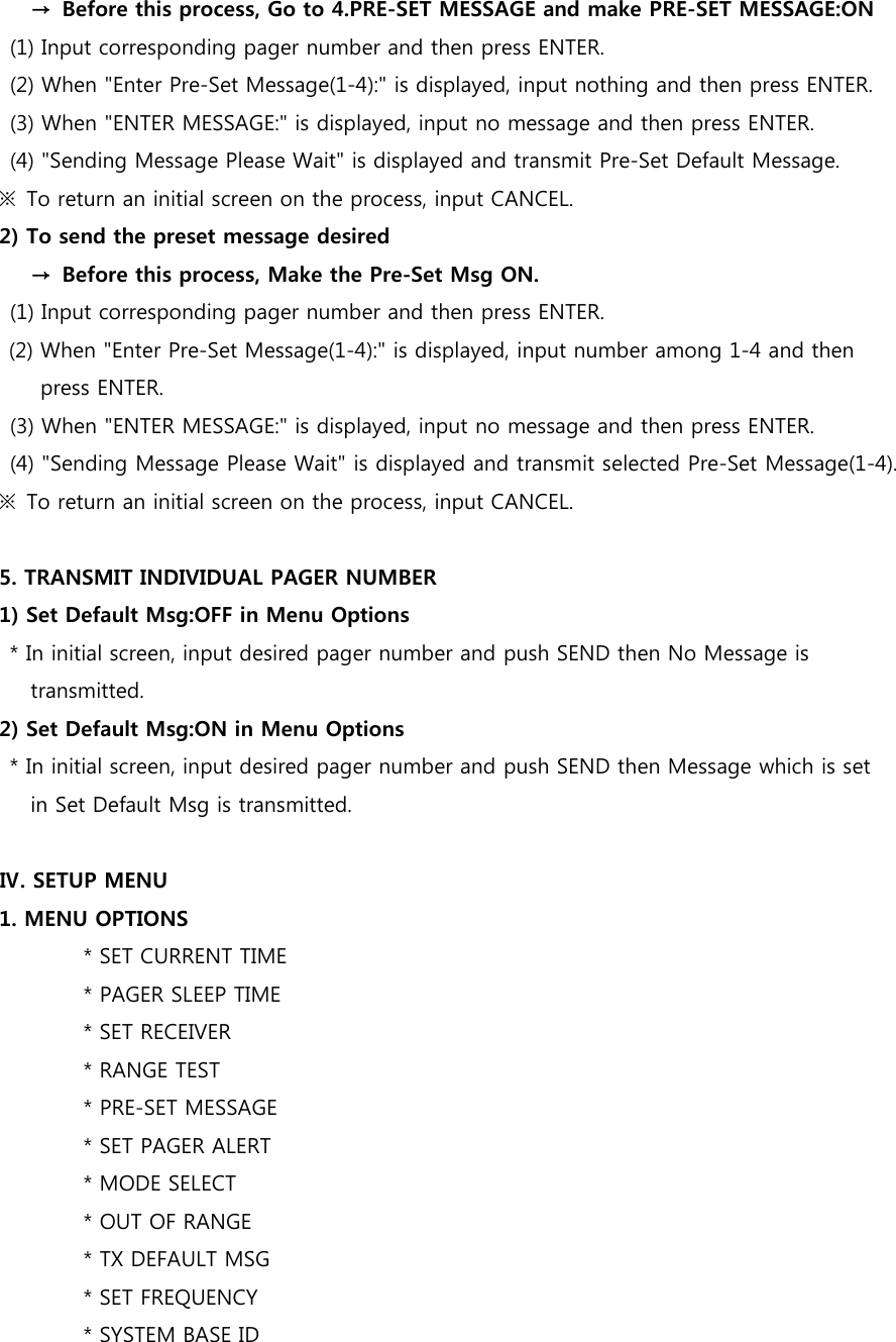       →  Before this process, Go to 4.PRE-SET MESSAGE and make PRE-SET MESSAGE:ON (1) Input corresponding pager number and then press ENTER. (2) When &quot;Enter Pre-Set Message(1-4):&quot; is displayed, input nothing and then press ENTER. (3) When &quot;ENTER MESSAGE:&quot; is displayed, input no message and then press ENTER. (4) &quot;Sending Message Please Wait&quot; is displayed and transmit Pre-Set Default Message.     ※  To return an initial screen on the process, input CANCEL. 2) To send the preset message desired       →  Before this process, Make the Pre-Set Msg ON. (1) Input corresponding pager number and then press ENTER. (2) When &quot;Enter Pre-Set Message(1-4):&quot; is displayed, input number among 1-4 and then press ENTER. (3) When &quot;ENTER MESSAGE:&quot; is displayed, input no message and then press ENTER. (4) &quot;Sending Message Please Wait&quot; is displayed and transmit selected Pre-Set Message(1-4). ※  To return an initial screen on the process, input CANCEL.  5. TRANSMIT INDIVIDUAL PAGER NUMBER   1) Set Default Msg:OFF in Menu Options   * In initial screen, input desired pager number and push SEND then No Message is transmitted.     2) Set Default Msg:ON in Menu Options   * In initial screen, input desired pager number and push SEND then Message which is set in Set Default Msg is transmitted.    Ⅳ. SETUP MENU 1. MENU OPTIONS                 * SET CURRENT TIME                 * PAGER SLEEP TIME                 * SET RECEIVER                 * RANGE TEST                 * PRE-SET MESSAGE                 * SET PAGER ALERT                 * MODE SELECT   * OUT OF RANGE                 * TX DEFAULT MSG                 * SET FREQUENCY                 * SYSTEM BASE ID 