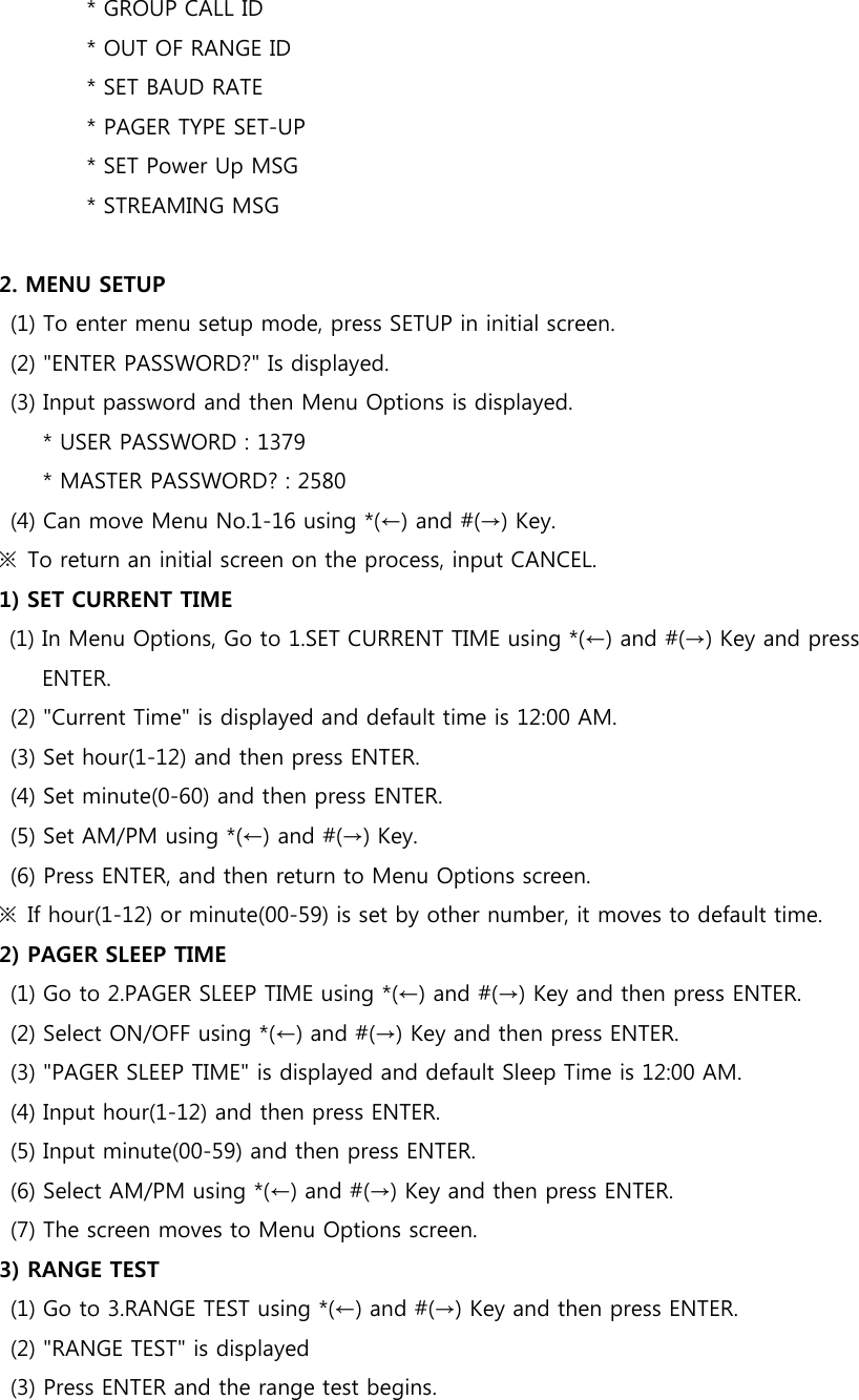                 * GROUP CALL ID                 * OUT OF RANGE ID                 * SET BAUD RATE                 * PAGER TYPE SET-UP                 * SET Power Up MSG                 * STREAMING MSG  2. MENU SETUP (1) To enter menu setup mode, press SETUP in initial screen. (2) &quot;ENTER PASSWORD?&quot; Is displayed. (3) Input password and then Menu Options is displayed.         * USER PASSWORD : 1379           * MASTER PASSWORD? : 2580 (4) Can move Menu No.1-16 using *(←) and #(→) Key. ※  To return an initial screen on the process, input CANCEL. 1) SET CURRENT TIME (1) In Menu Options, Go to 1.SET CURRENT TIME using *(←) and #(→) Key and press ENTER. (2) &quot;Current Time&quot; is displayed and default time is 12:00 AM. (3) Set hour(1-12) and then press ENTER. (4) Set minute(0-60) and then press ENTER.   (5) Set AM/PM using *(←) and #(→) Key. (6) Press ENTER, and then return to Menu Options screen. ※  If hour(1-12) or minute(00-59) is set by other number, it moves to default time. 2) PAGER SLEEP TIME   (1) Go to 2.PAGER SLEEP TIME using *(←) and #(→) Key and then press ENTER.   (2) Select ON/OFF using *(←) and #(→) Key and then press ENTER. (3) &quot;PAGER SLEEP TIME&quot; is displayed and default Sleep Time is 12:00 AM. (4) Input hour(1-12) and then press ENTER. (5) Input minute(00-59) and then press ENTER. (6) Select AM/PM using *(←) and #(→) Key and then press ENTER. (7) The screen moves to Menu Options screen. 3) RANGE TEST (1) Go to 3.RANGE TEST using *(←) and #(→) Key and then press ENTER. (2) &quot;RANGE TEST&quot; is displayed   (3) Press ENTER and the range test begins. 