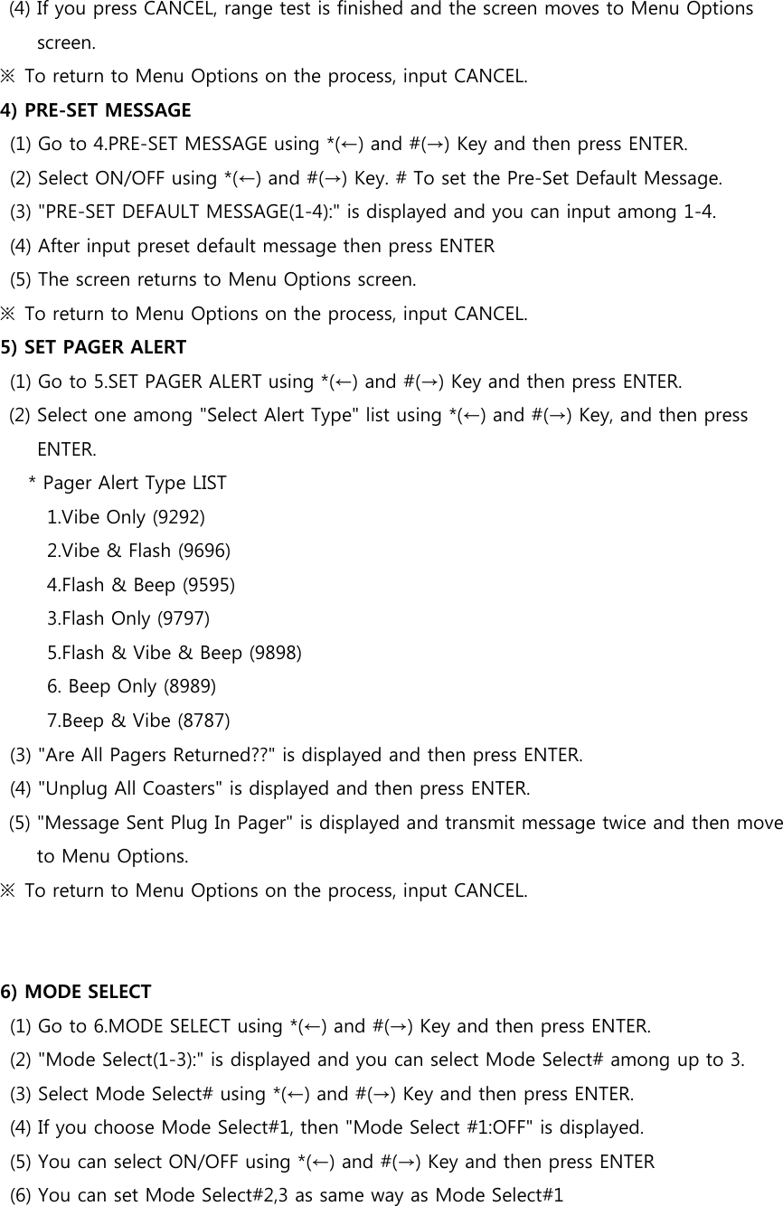 (4) If you press CANCEL, range test is finished and the screen moves to Menu Options screen. ※  To return to Menu Options on the process, input CANCEL. 4) PRE-SET MESSAGE   (1) Go to 4.PRE-SET MESSAGE using *(←) and #(→) Key and then press ENTER.   (2) Select ON/OFF using *(←) and #(→) Key. # To set the Pre-Set Default Message. (3) &quot;PRE-SET DEFAULT MESSAGE(1-4):&quot; is displayed and you can input among 1-4. (4) After input preset default message then press ENTER (5) The screen returns to Menu Options screen.   ※  To return to Menu Options on the process, input CANCEL. 5) SET PAGER ALERT (1) Go to 5.SET PAGER ALERT using *(←) and #(→) Key and then press ENTER. (2) Select one among &quot;Select Alert Type&quot; list using *(←) and #(→) Key, and then press ENTER.       * Pager Alert Type LIST             1.Vibe Only (9292)           2.Vibe &amp; Flash (9696)           4.Flash &amp; Beep (9595)             3.Flash Only (9797)           5.Flash &amp; Vibe &amp; Beep (9898)           6. Beep Only (8989)           7.Beep &amp; Vibe (8787) (3) &quot;Are All Pagers Returned??&quot; is displayed and then press ENTER. (4) &quot;Unplug All Coasters&quot; is displayed and then press ENTER. (5) &quot;Message Sent Plug In Pager&quot; is displayed and transmit message twice and then move to Menu Options. ※  To return to Menu Options on the process, input CANCEL.   6) MODE SELECT (1) Go to 6.MODE SELECT using *(←) and #(→) Key and then press ENTER.   (2) &quot;Mode Select(1-3):&quot; is displayed and you can select Mode Select# among up to 3. (3) Select Mode Select# using *(←) and #(→) Key and then press ENTER. (4) If you choose Mode Select#1, then &quot;Mode Select #1:OFF&quot; is displayed. (5) You can select ON/OFF using *(←) and #(→) Key and then press ENTER (6) You can set Mode Select#2,3 as same way as Mode Select#1 