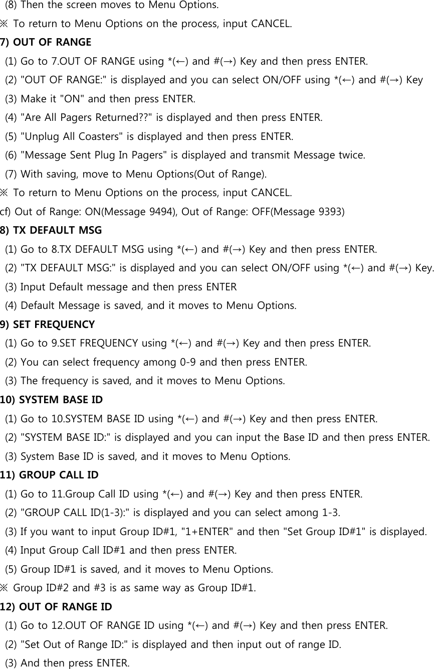 (8) Then the screen moves to Menu Options. ※  To return to Menu Options on the process, input CANCEL. 7) OUT OF RANGE (1) Go to 7.OUT OF RANGE using *(←) and #(→) Key and then press ENTER.   (2) &quot;OUT OF RANGE:&quot; is displayed and you can select ON/OFF using *(←) and #(→) Key (3) Make it &quot;ON&quot; and then press ENTER. (4) &quot;Are All Pagers Returned??&quot; is displayed and then press ENTER. (5) &quot;Unplug All Coasters&quot; is displayed and then press ENTER.   (6) &quot;Message Sent Plug In Pagers&quot; is displayed and transmit Message twice.   (7) With saving, move to Menu Options(Out of Range). ※  To return to Menu Options on the process, input CANCEL. cf) Out of Range: ON(Message 9494), Out of Range: OFF(Message 9393) 8) TX DEFAULT MSG (1) Go to 8.TX DEFAULT MSG using *(←) and #(→) Key and then press ENTER. (2) &quot;TX DEFAULT MSG:&quot; is displayed and you can select ON/OFF using *(←) and #(→) Key. (3) Input Default message and then press ENTER (4) Default Message is saved, and it moves to Menu Options. 9) SET FREQUENCY (1) Go to 9.SET FREQUENCY using *(←) and #(→) Key and then press ENTER. (2) You can select frequency among 0-9 and then press ENTER. (3) The frequency is saved, and it moves to Menu Options. 10) SYSTEM BASE ID (1) Go to 10.SYSTEM BASE ID using *(←) and #(→) Key and then press ENTER. (2) &quot;SYSTEM BASE ID:&quot; is displayed and you can input the Base ID and then press ENTER. (3) System Base ID is saved, and it moves to Menu Options. 11) GROUP CALL ID (1) Go to 11.Group Call ID using *(←) and #(→) Key and then press ENTER. (2) &quot;GROUP CALL ID(1-3):&quot; is displayed and you can select among 1-3. (3) If you want to input Group ID#1, &quot;1+ENTER&quot; and then &quot;Set Group ID#1&quot; is displayed. (4) Input Group Call ID#1 and then press ENTER. (5) Group ID#1 is saved, and it moves to Menu Options. ※  Group ID#2 and #3 is as same way as Group ID#1. 12) OUT OF RANGE ID (1) Go to 12.OUT OF RANGE ID using *(←) and #(→) Key and then press ENTER. (2) &quot;Set Out of Range ID:&quot; is displayed and then input out of range ID. (3) And then press ENTER. 