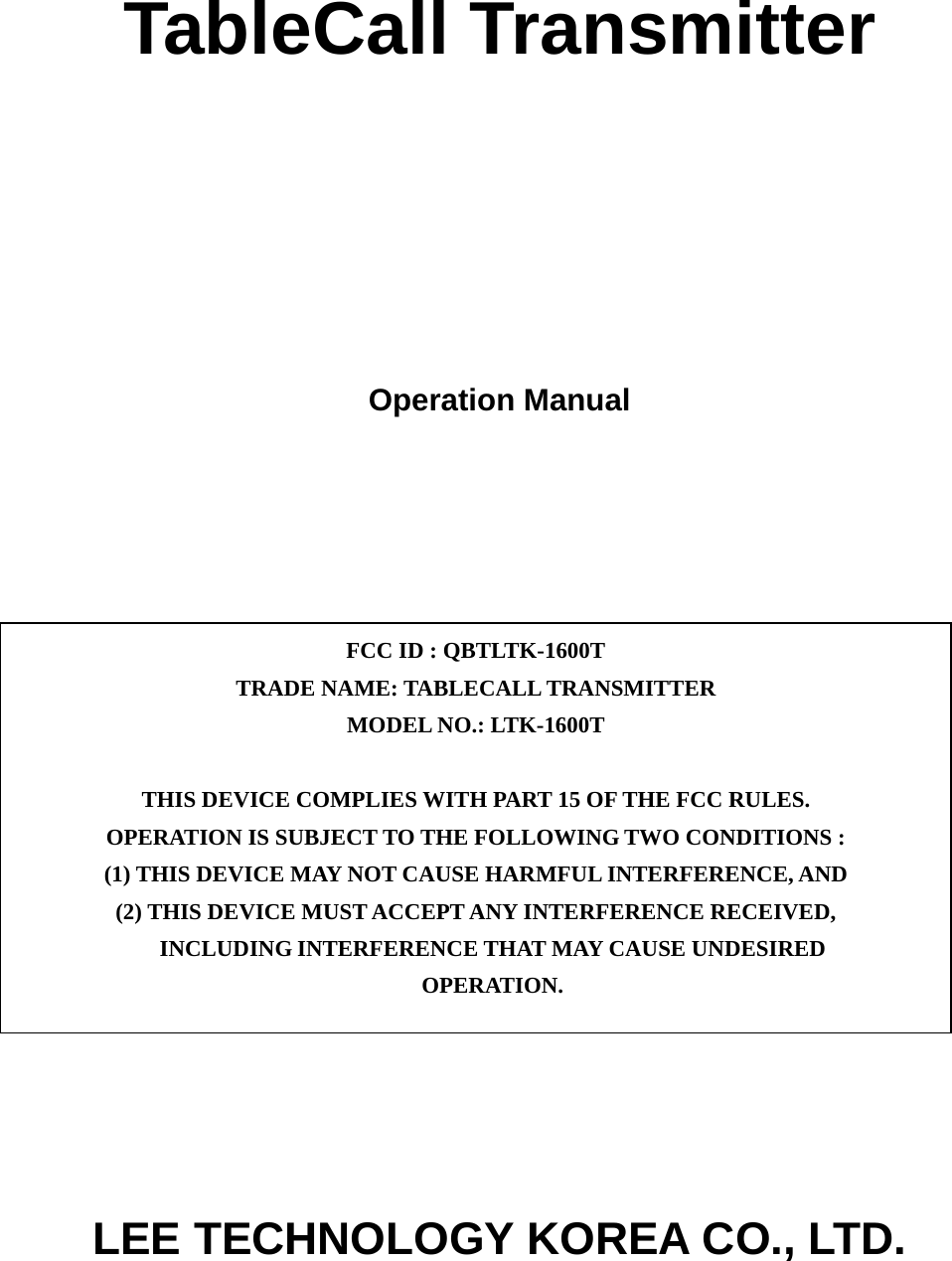 TableCall Transmitter      Operation Manual              LEE TECHNOLOGY KOREA CO., LTD. FCC ID : QBTLTK-1600T TRADE NAME: TABLECALL TRANSMITTER MODEL NO.: LTK-1600T  THIS DEVICE COMPLIES WITH PART 15 OF THE FCC RULES. OPERATION IS SUBJECT TO THE FOLLOWING TWO CONDITIONS : (1) THIS DEVICE MAY NOT CAUSE HARMFUL INTERFERENCE, AND (2) THIS DEVICE MUST ACCEPT ANY INTERFERENCE RECEIVED, INCLUDING INTERFERENCE THAT MAY CAUSE UNDESIRED OPERATION. 