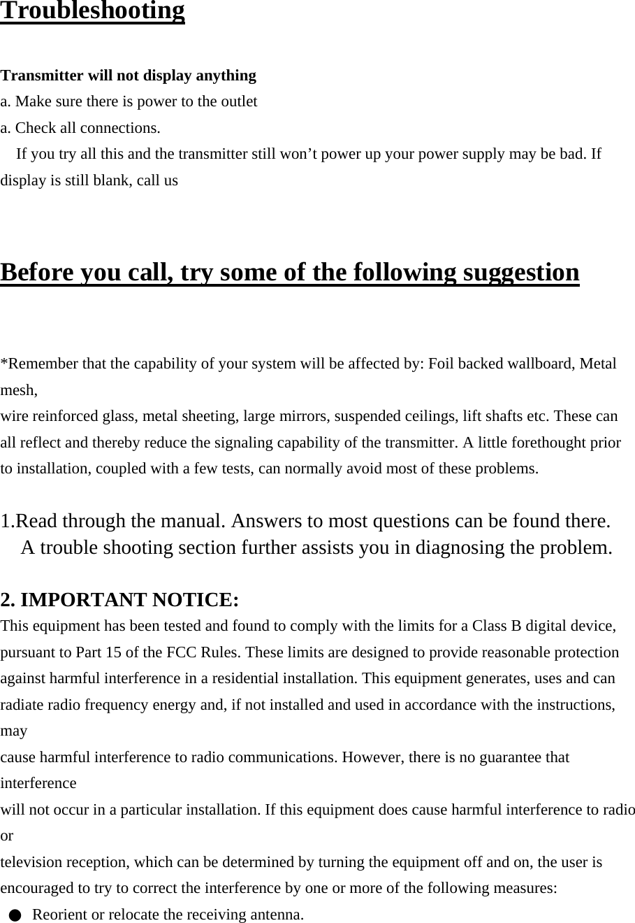 Troubleshooting  Transmitter will not display anything a. Make sure there is power to the outlet a. Check all connections. If you try all this and the transmitter still won’t power up your power supply may be bad. If display is still blank, call us  Before you call, try some of the following suggestion  *Remember that the capability of your system will be affected by: Foil backed wallboard, Metal mesh, wire reinforced glass, metal sheeting, large mirrors, suspended ceilings, lift shafts etc. These can all reflect and thereby reduce the signaling capability of the transmitter. A little forethought prior to installation, coupled with a few tests, can normally avoid most of these problems.  1.Read through the manual. Answers to most questions can be found there. A trouble shooting section further assists you in diagnosing the problem.  2. IMPORTANT NOTICE: This equipment has been tested and found to comply with the limits for a Class B digital device, pursuant to Part 15 of the FCC Rules. These limits are designed to provide reasonable protection against harmful interference in a residential installation. This equipment generates, uses and can radiate radio frequency energy and, if not installed and used in accordance with the instructions, may cause harmful interference to radio communications. However, there is no guarantee that interference will not occur in a particular installation. If this equipment does cause harmful interference to radio or television reception, which can be determined by turning the equipment off and on, the user is encouraged to try to correct the interference by one or more of the following measures: ●  Reorient or relocate the receiving antenna. 