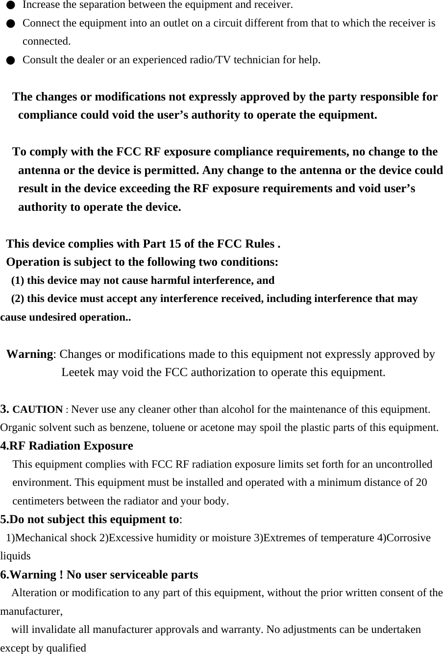 ●  Increase the separation between the equipment and receiver. ●  Connect the equipment into an outlet on a circuit different from that to which the receiver is connected. ●  Consult the dealer or an experienced radio/TV technician for help.  The changes or modifications not expressly approved by the party responsible for compliance could void the user’s authority to operate the equipment.  To comply with the FCC RF exposure compliance requirements, no change to the antenna or the device is permitted. Any change to the antenna or the device could result in the device exceeding the RF exposure requirements and void user’s authority to operate the device.  This device complies with Part 15 of the FCC Rules . Operation is subject to the following two conditions: (1) this device may not cause harmful interference, and (2) this device must accept any interference received, including interference that may cause undesired operation..  Warning: Changes or modifications made to this equipment not expressly approved by Leetek may void the FCC authorization to operate this equipment.  3. CAUTION : Never use any cleaner other than alcohol for the maintenance of this equipment. Organic solvent such as benzene, toluene or acetone may spoil the plastic parts of this equipment. 4.RF Radiation Exposure This equipment complies with FCC RF radiation exposure limits set forth for an uncontrolled environment. This equipment must be installed and operated with a minimum distance of 20 centimeters between the radiator and your body. 5.Do not subject this equipment to: 1)Mechanical shock 2)Excessive humidity or moisture 3)Extremes of temperature 4)Corrosive liquids 6.Warning ! No user serviceable parts Alteration or modification to any part of this equipment, without the prior written consent of the manufacturer, will invalidate all manufacturer approvals and warranty. No adjustments can be undertaken except by qualified 