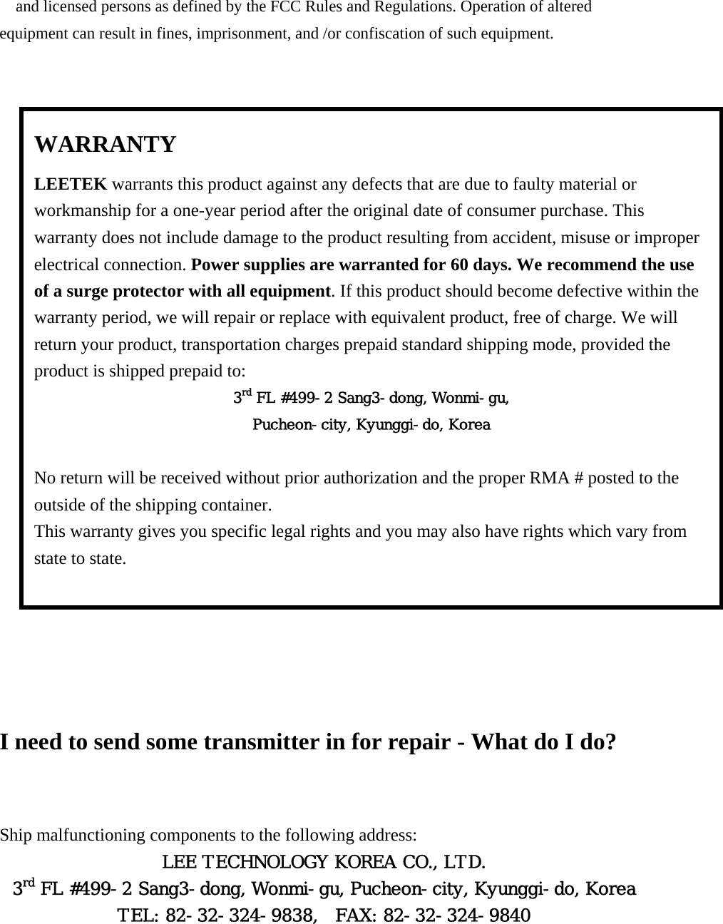 and licensed persons as defined by the FCC Rules and Regulations. Operation of altered equipment can result in fines, imprisonment, and /or confiscation of such equipment.                        I need to send some transmitter in for repair - What do I do?  Ship malfunctioning components to the following address: LEE TECHNOLOGY KOREA CO., LTD. 3rd FL #499-2 Sang3-dong, Wonmi-gu, Pucheon-city, Kyunggi-do, Korea TEL: 82-32-324-9838,  FAX: 82-32-324-9840 WARRANTY LEETEK warrants this product against any defects that are due to faulty material or workmanship for a one-year period after the original date of consumer purchase. This warranty does not include damage to the product resulting from accident, misuse or improper electrical connection. Power supplies are warranted for 60 days. We recommend the use of a surge protector with all equipment. If this product should become defective within the warranty period, we will repair or replace with equivalent product, free of charge. We will return your product, transportation charges prepaid standard shipping mode, provided the product is shipped prepaid to: 3rd FL #499-2 Sang3-dong, Wonmi-gu, Pucheon-city, Kyunggi-do, Korea  No return will be received without prior authorization and the proper RMA # posted to the outside of the shipping container. This warranty gives you specific legal rights and you may also have rights which vary from state to state.  