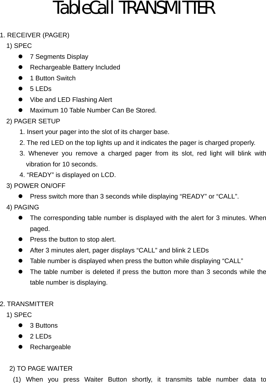 TableCall TRANSMITTER  1. RECEIVER (PAGER) 1) SPEC z  7 Segments Display z  Rechargeable Battery Included z  1 Button Switch z 5 LEDs z  Vibe and LED Flashing Alert z  Maximum 10 Table Number Can Be Stored. 2) PAGER SETUP 1. Insert your pager into the slot of its charger base. 2. The red LED on the top lights up and it indicates the pager is charged properly.       3. Whenever you remove a charged pager from its slot, red light will blink with vibration for 10 seconds.       4. “READY” is displayed on LCD.   3) POWER ON/OFF z  Press switch more than 3 seconds while displaying “READY” or “CALL”.   4) PAGING z  The corresponding table number is displayed with the alert for 3 minutes. When paged. z  Press the button to stop alert. z  After 3 minutes alert, pager displays “CALL” and blink 2 LEDs z  Table number is displayed when press the button while displaying “CALL” z  The table number is deleted if press the button more than 3 seconds while the table number is displaying.  2. TRANSMITTER 1) SPEC z 3 Buttons z 2 LEDs z Rechargeable  2) TO PAGE WAITER     (1) When you press Waiter Button shortly, it transmits table number data to 