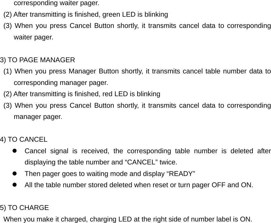 corresponding waiter pager.         (2) After transmitting is finished, green LED is blinking     (3) When you press Cancel Button shortly, it transmits cancel data to corresponding waiter pager.     3) TO PAGE MANAGER     (1) When you press Manager Button shortly, it transmits cancel table number data to corresponding manager pager.         (2) After transmitting is finished, red LED is blinking     (3) When you press Cancel Button shortly, it transmits cancel data to corresponding manager pager.  4) TO CANCEL z  Cancel signal is received, the corresponding table number is deleted after displaying the table number and “CANCEL” twice. z  Then pager goes to waiting mode and display “READY” z  All the table number stored deleted when reset or turn pager OFF and ON.     5) TO CHARGE         When you make it charged, charging LED at the right side of number label is ON.                 