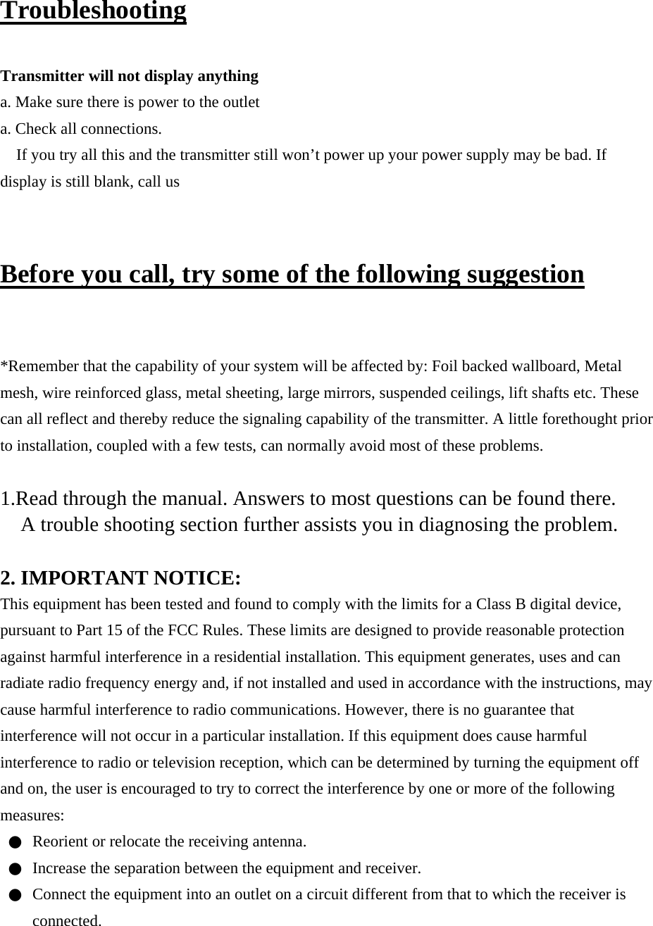 Troubleshooting  Transmitter will not display anything a. Make sure there is power to the outlet a. Check all connections. If you try all this and the transmitter still won’t power up your power supply may be bad. If display is still blank, call us  Before you call, try some of the following suggestion  *Remember that the capability of your system will be affected by: Foil backed wallboard, Metal mesh, wire reinforced glass, metal sheeting, large mirrors, suspended ceilings, lift shafts etc. These can all reflect and thereby reduce the signaling capability of the transmitter. A little forethought prior to installation, coupled with a few tests, can normally avoid most of these problems.  1.Read through the manual. Answers to most questions can be found there. A trouble shooting section further assists you in diagnosing the problem.  2. IMPORTANT NOTICE: This equipment has been tested and found to comply with the limits for a Class B digital device, pursuant to Part 15 of the FCC Rules. These limits are designed to provide reasonable protection against harmful interference in a residential installation. This equipment generates, uses and can radiate radio frequency energy and, if not installed and used in accordance with the instructions, may cause harmful interference to radio communications. However, there is no guarantee that interference will not occur in a particular installation. If this equipment does cause harmful interference to radio or television reception, which can be determined by turning the equipment off and on, the user is encouraged to try to correct the interference by one or more of the following measures: ●  Reorient or relocate the receiving antenna. ●  Increase the separation between the equipment and receiver. ●  Connect the equipment into an outlet on a circuit different from that to which the receiver is connected. 